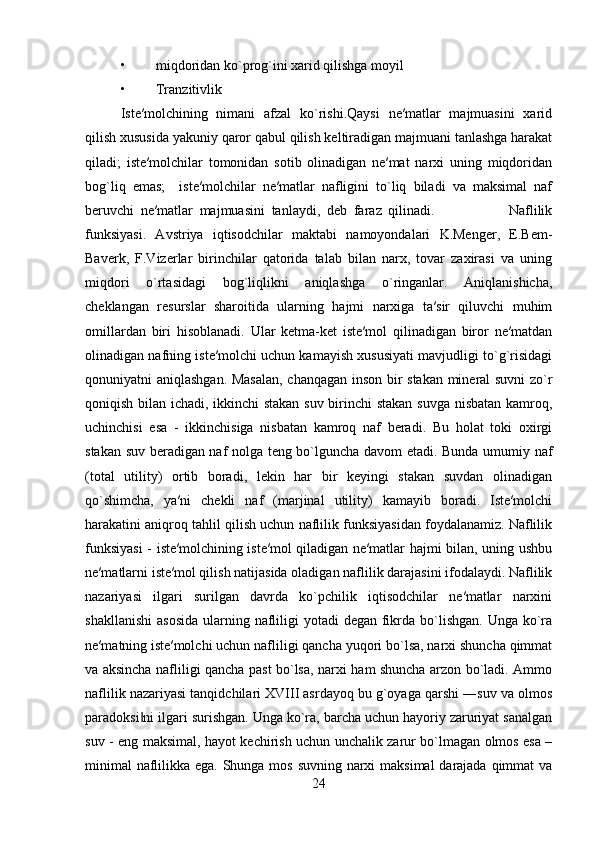• miqdoridan ko`prog`ini xarid qilishga moyil
• Tranzitivlik
Iste′molchining   nimani   afzal   ko`rishi.Qaysi   ne′matlar   majmuasini   xarid
qilish xususida yakuniy qaror qabul qilish keltiradigan majmuani tanlashga harakat
qiladi;   iste′molchilar   tomonidan   sotib   olinadigan   ne′mat   narxi   uning   miqdoridan
bog`liq   emas;     iste′molchilar   ne′matlar   nafligini   to`liq   biladi   va   maksimal   naf
beruvchi   ne′matlar   majmuasini   tanlaydi,   deb   faraz   qilinadi.                       Naflilik
funksiyasi.   Avstriya   iqtisodchilar   maktabi   namoyondalari   K.Menger,   E.Bem-
Baverk,   F.Vizerlar   birinchilar   qatorida   talab   bilan   narx,   tovar   zaxirasi   va   uning
miqdori   o`rtasidagi   bog`liqlikni   aniqlashga   o`ringanlar.   Aniqlanishicha,
cheklangan   resurslar   sharoitida   ularning   hajmi   narxiga   ta′sir   qiluvchi   muhim
omillardan   biri   hisoblanadi.   Ular   ketma-ket   iste′mol   qilinadigan   biror   ne′matdan
olinadigan nafning iste′molchi uchun kamayish xususiyati mavjudligi to`g`risidagi
qonuniyatni aniqlashgan. Masalan, chanqagan inson bir stakan mineral suvni zo`r
qoniqish bilan ichadi, ikkinchi stakan suv birinchi stakan suvga nisbatan kamroq,
uchinchisi   esa   -   ikkinchisiga   nisbatan   kamroq   naf   beradi.   Bu   holat   toki   oxirgi
stakan suv beradigan naf nolga teng bo`lguncha davom etadi. Bunda umumiy naf
(total   utility)   ortib   boradi,   lekin   har   bir   keyingi   stakan   suvdan   olinadigan
qo`shimcha,   ya′ni   chekli   naf   (marjinal   utility)   kamayib   boradi.   Iste′molchi
harakatini aniqroq tahlil qilish uchun naflilik funksiyasidan foydalanamiz. Naflilik
funksiyasi  - iste′molchining iste′mol qiladigan ne′matlar hajmi bilan, uning ushbu
ne′matlarni iste′mol qilish natijasida oladigan naflilik darajasini ifodalaydi. Naflilik
nazariyasi   ilgari   surilgan   davrda   ko`pchilik   iqtisodchilar   ne′matlar   narxini
shakllanishi  asosida  ularning nafliligi  yotadi  degan fikrda  bo`lishgan.  Unga ko`ra
ne′matning iste′molchi uchun nafliligi qancha yuqori bo`lsa, narxi shuncha qimmat
va aksincha nafliligi qancha past bo`lsa, narxi ham shuncha arzon bo`ladi. Ammo
naflilik nazariyasi tanqidchilari XVIII asrdayoq bu g`oyaga qarshi ―suv va olmos
paradoksi ni ilgari surishgan. Unga ko`ra, barcha uchun hayoriy zaruriyat sanalgan‖
suv - eng maksimal, hayot kechirish uchun unchalik zarur bo`lmagan olmos esa –
minimal  naflilikka ega. Shunga mos suvning narxi maksimal  darajada qimmat  va
24 