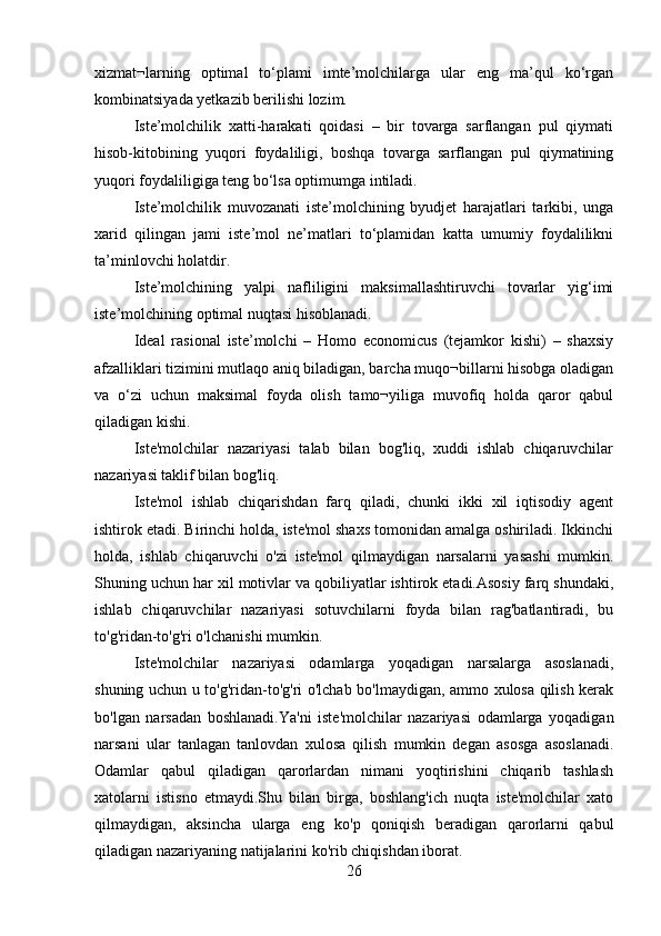 xizmat¬larning   optimal   to‘plami   imte’molchilarga   ular   eng   ma’qul   ko‘rgan
kombinatsiyada yetkazib berilishi lozim. 
Iste’molchilik   xatti-harakati   qoidasi   –   bir   tovarga   sarflangan   pul   qiymati
hisob-kitobining   yuqori   foydaliligi,   boshqa   tovarga   sarflangan   pul   qiymatining
yuqori foydaliligiga teng bo‘lsa optimumga intiladi.
Iste’molchilik   muvozanati   iste’molchining   byudjet   harajatlari   tarkibi,   unga
xarid   qilingan   jami   iste’mol   ne’matlari   to‘plamidan   katta   umumiy   foydalilikni
ta’minlovchi holatdir.
Iste’molchining   yalpi   nafliligini   maksimallashtiruvchi   tovarlar   yig‘imi
iste’molchining optimal nuqtasi hisoblanadi. 
Ideal   rasional   iste’molchi   –   Homo   economicus   (tejamkor   kishi)   –   shaxsiy
afzalliklari tizimini mutlaqo aniq biladigan, barcha muqo¬billarni hisobga oladigan
va   o‘zi   uchun   maksimal   foyda   olish   tamo¬yiliga   muvofiq   holda   qaror   qabul
qiladigan kishi.
Iste'molchilar   nazariyasi   talab   bilan   bog'liq,   xuddi   ishlab   chiqaruvchilar
nazariyasi taklif bilan bog'liq.
Iste'mol   ishlab   chiqarishdan   farq   qiladi,   chunki   ikki   xil   iqtisodiy   agent
ishtirok etadi. Birinchi holda, iste'mol shaxs tomonidan amalga oshiriladi. Ikkinchi
holda,   ishlab   chiqaruvchi   o'zi   iste'mol   qilmaydigan   narsalarni   yasashi   mumkin.
Shuning uchun har xil motivlar va qobiliyatlar ishtirok etadi.Asosiy farq shundaki,
ishlab   chiqaruvchilar   nazariyasi   sotuvchilarni   foyda   bilan   rag'batlantiradi,   bu
to'g'ridan-to'g'ri o'lchanishi mumkin.
Iste'molchilar   nazariyasi   odamlarga   yoqadigan   narsalarga   asoslanadi,
shuning uchun u to'g'ridan-to'g'ri o'lchab bo'lmaydigan, ammo xulosa qilish kerak
bo'lgan   narsadan   boshlanadi.Ya'ni   iste'molchilar   nazariyasi   odamlarga   yoqadigan
narsani   ular   tanlagan   tanlovdan   xulosa   qilish   mumkin   degan   asosga   asoslanadi.
Odamlar   qabul   qiladigan   qarorlardan   nimani   yoqtirishini   chiqarib   tashlash
xatolarni   istisno   etmaydi.Shu   bilan   birga,   boshlang'ich   nuqta   iste'molchilar   xato
qilmaydigan,   aksincha   ularga   eng   ko'p   qoniqish   beradigan   qarorlarni   qabul
qiladigan nazariyaning natijalarini ko'rib chiqishdan iborat.
26 
