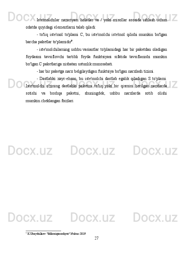Iste'molchilar   nazariyasi   holatlar   va   /   yoki   misollar   asosida   ishlash   uchun
odatda quyidagi elementlarni talab qiladi:
-   to'liq   iste'mol   to'plami   C,   bu   iste'molchi   iste'mol   qilishi   mumkin   bo'lgan
barcha paketlar to'plamidir 9
.
- iste'molchilarning ushbu variantlar to'plamidagi  har  bir paketdan oladigan
foydasini   tavsiflovchi   tartibli   foyda   funktsiyasi   sifatida   tavsiflanishi   mumkin
bo'lgan C paketlariga nisbatan ustunlik munosabati.
- har bir paketga narx belgilaydigan funktsiya bo'lgan narxlash tizimi.
-   Dastlabki   xayr-ehson,   bu   iste'molchi   dastlab   egalik   qiladigan   S   to'plami.
Iste'molchi   o'zining   dastlabki   paketini   to'liq   yoki   bir   qismini   berilgan   narxlarda
sotishi   va   boshqa   paketni,   shuningdek,   ushbu   narxlarda   sotib   olishi
mumkin.cheklangan foizlari
9
 K.Ubaydullaev "Mikroiqtosodiyot".Nukus-2019
27 