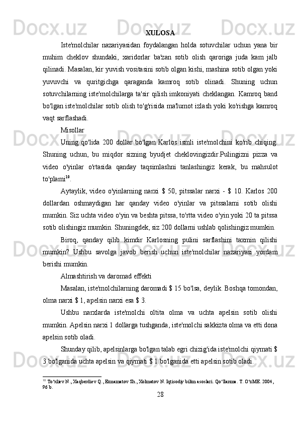 XULOSA
Iste'molchilar   nazariyasidan   foydalangan   holda   sotuvchilar   uchun   yana   bir
muhim   cheklov   shundaki,   xaridorlar   ba'zan   sotib   olish   qaroriga   juda   kam   jalb
qilinadi. Masalan, kir yuvish vositasini sotib olgan kishi, mashina sotib olgan yoki
yuvuvchi   va   quritgichga   qaraganda   kamroq   sotib   olinadi.   Shuning   uchun
sotuvchilarning iste'molchilarga ta'sir  qilish imkoniyati cheklangan. Kamroq band
bo'lgan iste'molchilar sotib olish to'g'risida ma'lumot izlash yoki ko'rishga kamroq
vaqt sarflashadi.
Misollar
Uning   qo'lida   200   dollar   bo'lgan   Karlos   ismli   iste'molchini   ko'rib   chiqing.
Shuning   uchun,   bu   miqdor   sizning   byudjet   cheklovingizdir.Pulingizni   pizza   va
video   o'yinlar   o'rtasida   qanday   taqsimlashni   tanlashingiz   kerak,   bu   mahsulot
to'plami 10
.
Aytaylik,   video   o'yinlarning   narxi   $   50,   pitssalar   narxi   -   $   10.   Karlos   200
dollardan   oshmaydigan   har   qanday   video   o'yinlar   va   pitssalarni   sotib   olishi
mumkin. Siz uchta video o'yin va beshta pitssa, to'rtta video o'yin yoki 20 ta pitssa
sotib olishingiz mumkin. Shuningdek, siz 200 dollarni ushlab qolishingiz mumkin.
Biroq,   qanday   qilib   kimdir   Karlosning   pulini   sarflashini   taxmin   qilishi
mumkin?   Ushbu   savolga   javob   berish   uchun   iste'molchilar   nazariyasi   yordam
berishi mumkin.
Almashtirish va daromad effekti
Masalan, iste'molchilarning daromadi $ 15 bo'lsa, deylik. Boshqa tomondan,
olma narxi $ 1, apelsin narxi esa $ 3.
Ushbu   narxlarda   iste'molchi   oltita   olma   va   uchta   apelsin   sotib   olishi
mumkin. Apelsin narxi 1 dollarga tushganda, iste'molchi sakkizta olma va etti dona
apelsin sotib oladi.
Shunday qilib, apelsinlarga bo'lgan talab egri chizig'ida iste'molchi qiymati $
3 bo'lganida uchta apelsin va qiymati $ 1 bo'lganida etti apelsin sotib oladi.
10
 To‘xliev N., Xaqberdiev Q., Ermamatov Sh., Xolmatov N. Iqtisodiy bilim asoslari.  Qo‘llanma. T. O‘zME. 2004, 
96 b.
28 