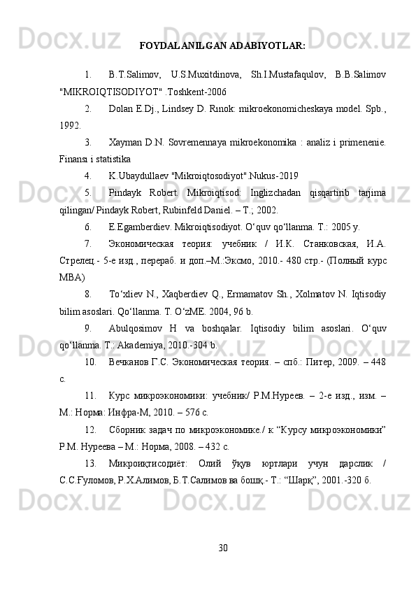 FOYDALANILGAN ADABIYOTLAR:
1. B.T.Salimov,   U.S.Muxitdinova,   Sh.I.Mustafaqulov,   B.B.Salimov
"MIKROIQTISODIYOT" .Toshkent-2006
2. Dolan E.Dj., Lindsey D. Rınok: mikroekonomicheskaya model. Spb.,
1992. 
3. Xayman   D.N.   Sovremennaya   mikroekonomika   :   analiz   i   primenenie.
Finansı i statistika
4. K.Ubaydullaev "Mikroiqtosodiyot".Nukus-2019
5. Pindayk   Robert.   Mikroiqtisod:   Inglizchadan   qisqartirib   tarjima
qilingan/ Pindayk Robert, Rubinfeld Daniel. – T.; 2002.
6. E.Egamberdiev. Mikroiqtisodiyot. O‘quv qo‘llanma. T.: 2005 y. 
7. Экoнoмическaя   теoрия:   учебник   /   И.К.   Стaнкoвскaя,   И.A.
Стрелец.-   5-е изд., перер a б. и д o п.–М.:Эксм o , 2010.- 480 стр.- (П o лный курс
MBA ) 
8. To ‘ xliev   N .,   Xaqberdiev   Q .,   Ermamatov   Sh .,   Xolmatov   N .   Iqtisodiy
bilim   asoslari .  Qo ‘ llanma .  T .  O ‘ zME . 2004, 96  b . 
9 . Abulqosimov   H   va   boshqalar .   Iqtisodiy   bilim   asoslari .   O ‘ quv
qo ‘ llanma .  T .:  Akademiya , 2010.-304  b .
10. Вечк a н o в Г.С. Эк o н o мическ a я те o рия. – спб.:  Питер, 2009. – 448
с.
11. Курс   микроэкономики:   учебник/   Р.М.Нуреев.   –   2-е   изд.,   изм.   –
М.: Норма: Инфра-М, 2010. – 576 с.
12. Сб o рник   з a д a ч   п o   микр o эк o н o мике./   к   “Курсу   микр o эк o н o мики”
Р.М. Нуреев a  – М.: Н o рм a , 2008. – 432 с. 
13. Микроиқтисодиёт:   Олий   ўқув   юртлари   учун   дарслик   /
С.С.Ғуломов, Р.Х.Алимов, Б.Т.Салимов ва бошқ.- Т.: “Шарқ”, 2001.-320 б.
 
30 