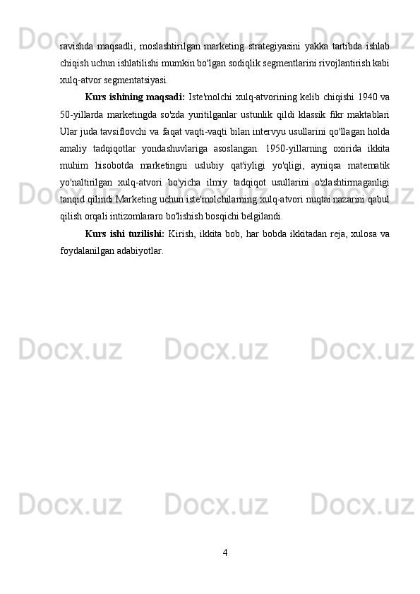 ravishda   maqsadli,   moslashtirilgan   marketing   strategiyasini   yakka   tartibda   ishlab
chiqish uchun ishlatilishi mumkin bo'lgan sodiqlik segmentlarini rivojlantirish kabi
xulq-atvor segmentatsiyasi. 
Kurs ishining maqsadi:   Iste'molchi xulq-atvorining kelib chiqishi 1940 va
50-yillarda   marketingda   so'zda   yuritilganlar   ustunlik   qildi   klassik   fikr   maktablari
Ular juda tavsiflovchi va faqat vaqti-vaqti bilan intervyu usullarini qo'llagan holda
amaliy   tadqiqotlar   yondashuvlariga   asoslangan.   1950-yillarning   oxirida   ikkita
muhim   hisobotda   marketingni   uslubiy   qat'iyligi   yo'qligi,   ayniqsa   matematik
yo'naltirilgan   xulq-atvori   bo'yicha   ilmiy   tadqiqot   usullarini   o'zlashtirmaganligi
tanqid qilindi.Marketing uchun iste'molchilarning xulq-atvori nuqtai nazarini qabul
qilish orqali intizomlararo bo'lishish bosqichi belgilandi. 
Kurs  ishi  tuzilishi:   Kirish,   ikkita  bob,  har  bobda   ikkitadan   reja,   xulosa  va
foydalanilgan adabiyotlar.
4 