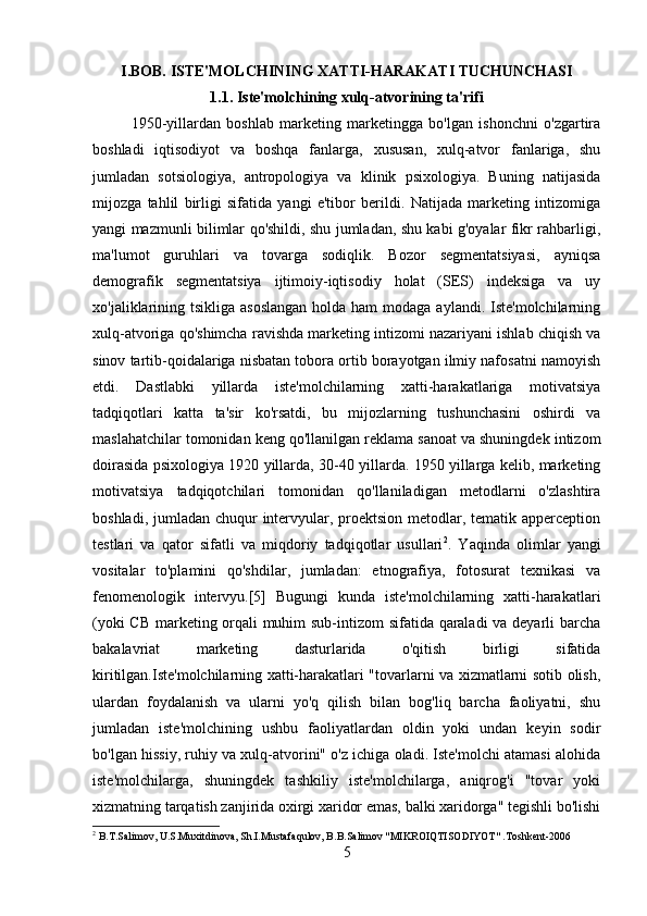 I.BOB. ISTE'MOLCHINING XATTI-HARAKATI TUCHUNCHASI
1.1.   Iste'molchining xulq-atvorining ta'rifi
1950-yillardan   boshlab   marketing   marketingga   bo'lgan   ishonchni   o'zgartira
boshladi   iqtisodiyot   va   boshqa   fanlarga,   xususan,   xulq-atvor   fanlariga,   shu
jumladan   sotsiologiya,   antropologiya   va   klinik   psixologiya.   Buning   natijasida
mijozga   tahlil   birligi   sifatida   yangi   e'tibor   berildi.   Natijada   marketing   intizomiga
yangi mazmunli bilimlar qo'shildi, shu jumladan, shu kabi g'oyalar fikr rahbarligi,
ma'lumot   guruhlari   va   tovarga   sodiqlik.   Bozor   segmentatsiyasi,   ayniqsa
demografik   segmentatsiya   ijtimoiy-iqtisodiy   holat   (SES)   indeksiga   va   uy
xo'jaliklarining tsikliga  asoslangan  holda ham  modaga  aylandi. Iste'molchilarning
xulq-atvoriga qo'shimcha ravishda marketing intizomi nazariyani ishlab chiqish va
sinov tartib-qoidalariga nisbatan tobora ortib borayotgan ilmiy nafosatni namoyish
etdi.   Dastlabki   yillarda   iste'molchilarning   xatti-harakatlariga   motivatsiya
tadqiqotlari   katta   ta'sir   ko'rsatdi,   bu   mijozlarning   tushunchasini   oshirdi   va
maslahatchilar tomonidan keng qo'llanilgan reklama sanoat va shuningdek intizom
doirasida psixologiya 1920 yillarda, 30-40 yillarda. 1950 yillarga kelib, marketing
motivatsiya   tadqiqotchilari   tomonidan   qo'llaniladigan   metodlarni   o'zlashtira
boshladi, jumladan chuqur  intervyular, proektsion metodlar, tematik apperception
testlari   va   qator   sifatli   va   miqdoriy   tadqiqotlar   usullari 2
.   Yaqinda   olimlar   yangi
vositalar   to'plamini   qo'shdilar,   jumladan:   etnografiya,   fotosurat   texnikasi   va
fenomenologik   intervyu.[5]   Bugungi   kunda   iste'molchilarning   xatti-harakatlari
(yoki CB marketing orqali muhim sub-intizom  sifatida qaraladi  va deyarli barcha
bakalavriat   marketing   dasturlarida   o'qitish   birligi   sifatida
kiritilgan.Iste'molchilarning xatti-harakatlari "tovarlarni va xizmatlarni sotib olish,
ulardan   foydalanish   va   ularni   yo'q   qilish   bilan   bog'liq   barcha   faoliyatni,   shu
jumladan   iste'molchining   ushbu   faoliyatlardan   oldin   yoki   undan   keyin   sodir
bo'lgan hissiy, ruhiy va xulq-atvorini" o'z ichiga oladi. Iste'molchi atamasi alohida
iste'molchilarga,   shuningdek   tashkiliy   iste'molchilarga,   aniqrog'i   "tovar   yoki
xizmatning tarqatish zanjirida oxirgi xaridor emas, balki xaridorga" tegishli bo'lishi
2
 B.T.Salimov, U.S.Muxitdinova, Sh.I.Mustafaqulov, B.B.Salimov "MIKROIQTISODIYOT" .Toshkent-2006
5 