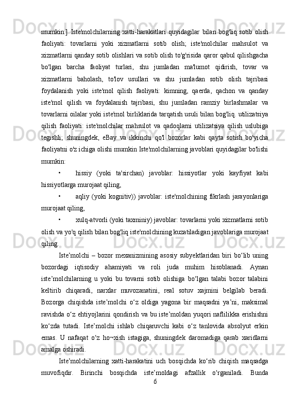 mumkin.]   Iste'molchilarning   xatti-harakatlari   quyidagilar   bilan   bog'liq:sotib   olish
faoliyati:   tovarlarni   yoki   xizmatlarni   sotib   olish;   iste'molchilar   mahsulot   va
xizmatlarni qanday sotib olishlari va sotib olish to'g'risida qaror qabul qilishgacha
bo'lgan   barcha   faoliyat   turlari,   shu   jumladan   ma'lumot   qidirish,   tovar   va
xizmatlarni   baholash,   to'lov   usullari   va   shu   jumladan   sotib   olish   tajribasi
foydalanish   yoki   iste'mol   qilish   faoliyati:   kimning,   qaerda,   qachon   va   qanday
iste'mol   qilish   va   foydalanish   tajribasi,   shu   jumladan   ramziy   birlashmalar   va
tovarlarni oilalar yoki iste'mol birliklarida tarqatish usuli bilan bog'liq. utilizatsiya
qilish   faoliyati:   iste'molchilar   mahsulot   va   qadoqlarni   utilizatsiya   qilish   uslubiga
tegishli;   shuningdek,   eBay   va   ikkinchi   qo'l   bozorlar   kabi   qayta   sotish   bo'yicha
faoliyatni o'z ichiga olishi mumkin Iste'molchilarning javoblari quyidagilar bo'lishi
mumkin:
• hissiy   (yoki   ta'sirchan)   javoblar:   hissiyotlar   yoki   kayfiyat   kabi
hissiyotlarga murojaat qiling,
• aqliy   (yoki   kognitiv))   javoblar:   iste'molchining   fikrlash   jarayonlariga
murojaat qiling, 
• xulq-atvorli (yoki taxminiy) javoblar: tovarlarni yoki xizmatlarni sotib
olish va yo'q qilish bilan bog'liq iste'molchining kuzatiladigan javoblariga murojaat
qiling.
Iste’molchi  –  bozor  mexanizmining  asosiy  subyektlaridan   biri  bo‘lib  uning
bozordagi   iqtisodiy   ahamiyati   va   roli   juda   muhim   hisoblanadi.   Aynan
iste’molchilarning   u   yoki   bu   tovarni   sotib   olishiga   bo‘lgan   talabi   bozor   talabini
keltirib   chiqaradi,   narxlar   muvozanatini,   real   sotuv   xajmini   belgilab   beradi.
Bozorga   chiqishda   iste’molchi   o‘z   oldiga   yagona   bir   maqsadni   ya’ni,   maksimal
ravishda o‘z ehtiyojlarini qondirish va bu iste’moldan yuqori naflilikka erishishni
ko‘zda   tutadi.   Iste’molchi   ishlab   chiqaruvchi   kabi   o‘z   tanlovida   absolyut   erkin
emas.   U   nafaqat   o‘z   ho¬xish   istagiga,   shuningdek   daromadiga   qarab   xaridlarni
amalga oshiradi. 
Iste’molchilarning   xatti-harakatini   uch   bosqichda   ko‘rib   chiqish   maqsadga
muvofiqdir.   Birinchi   bosqichda   iste’moldagi   afzallik   o‘rganiladi.   Bunda
6 