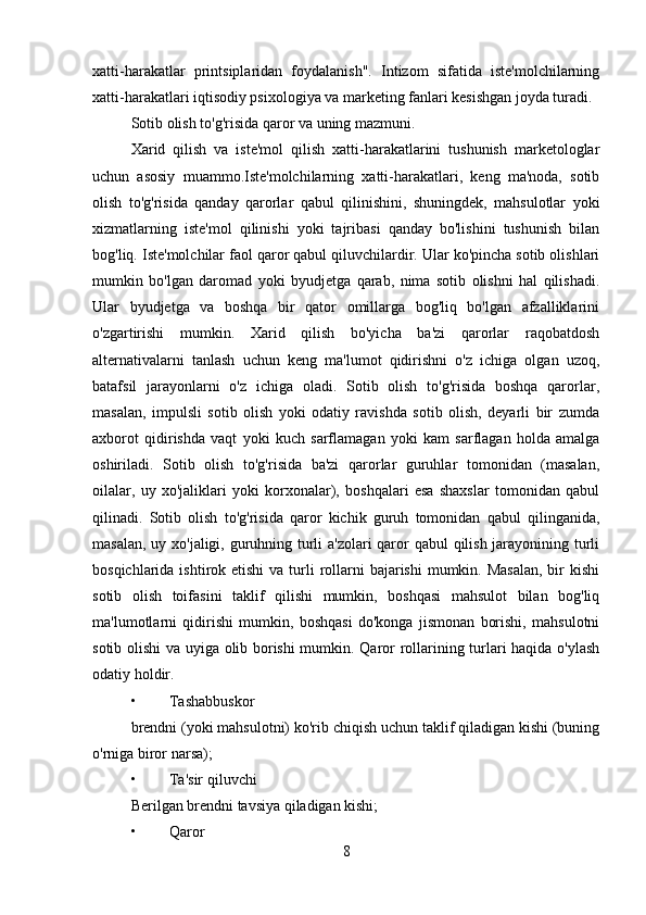 xatti-harakatlar   printsiplaridan   foydalanish".   Intizom   sifatida   iste'molchilarning
xatti-harakatlari iqtisodiy psixologiya va marketing fanlari kesishgan joyda turadi.
Sotib olish to'g'risida qaror va uning mazmuni.
Xarid   qilish   va   iste'mol   qilish   xatti-harakatlarini   tushunish   marketologlar
uchun   asosiy   muammo.Iste'molchilarning   xatti-harakatlari,   keng   ma'noda,   sotib
olish   to'g'risida   qanday   qarorlar   qabul   qilinishini,   shuningdek,   mahsulotlar   yoki
xizmatlarning   iste'mol   qilinishi   yoki   tajribasi   qanday   bo'lishini   tushunish   bilan
bog'liq. Iste'molchilar faol qaror qabul qiluvchilardir. Ular ko'pincha sotib olishlari
mumkin   bo'lgan   daromad   yoki   byudjetga   qarab,   nima   sotib   olishni   hal   qilishadi.
Ular   byudjetga   va   boshqa   bir   qator   omillarga   bog'liq   bo'lgan   afzalliklarini
o'zgartirishi   mumkin.   Xarid   qilish   bo'yicha   ba'zi   qarorlar   raqobatdosh
alternativalarni   tanlash   uchun   keng   ma'lumot   qidirishni   o'z   ichiga   olgan   uzoq,
batafsil   jarayonlarni   o'z   ichiga   oladi.   Sotib   olish   to'g'risida   boshqa   qarorlar,
masalan,   impulsli   sotib   olish   yoki   odatiy   ravishda   sotib   olish,   deyarli   bir   zumda
axborot   qidirishda   vaqt   yoki   kuch   sarflamagan   yoki   kam   sarflagan   holda   amalga
oshiriladi.   Sotib   olish   to'g'risida   ba'zi   qarorlar   guruhlar   tomonidan   (masalan,
oilalar,   uy   xo'jaliklari   yoki   korxonalar),   boshqalari   esa   shaxslar   tomonidan   qabul
qilinadi.   Sotib   olish   to'g'risida   qaror   kichik   guruh   tomonidan   qabul   qilinganida,
masalan, uy xo'jaligi, guruhning turli a'zolari qaror  qabul  qilish jarayonining turli
bosqichlarida ishtirok etishi  va  turli  rollarni  bajarishi  mumkin. Masalan,  bir  kishi
sotib   olish   toifasini   taklif   qilishi   mumkin,   boshqasi   mahsulot   bilan   bog'liq
ma'lumotlarni   qidirishi   mumkin,   boshqasi   do'konga   jismonan   borishi,   mahsulotni
sotib olishi va uyiga olib borishi mumkin. Qaror rollarining turlari haqida o'ylash
odatiy holdir.
• Tashabbuskor 
brendni (yoki mahsulotni) ko'rib chiqish uchun taklif qiladigan kishi (buning
o'rniga biror narsa);
• Ta'sir qiluvchi 
Berilgan brendni tavsiya qiladigan kishi;
• Qaror
8 