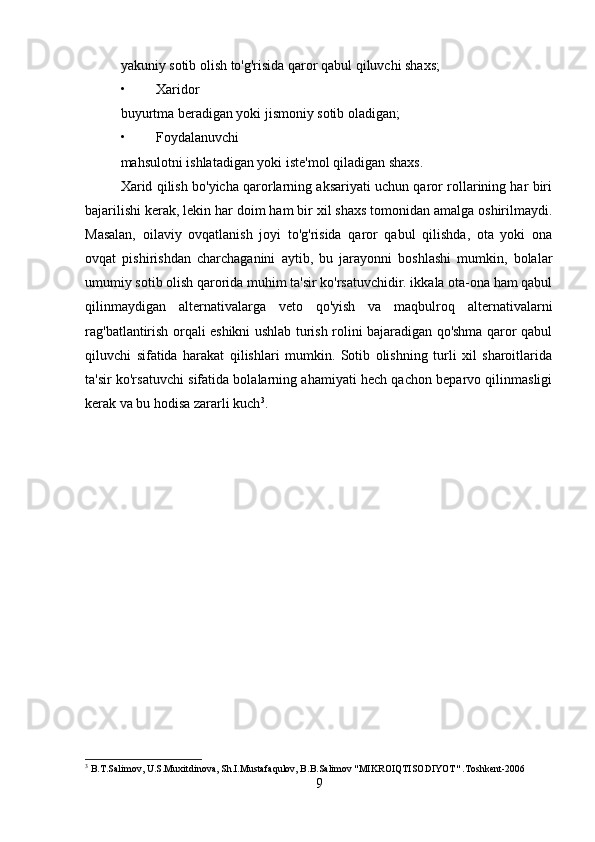 yakuniy sotib olish to'g'risida qaror qabul qiluvchi shaxs;
• Xaridor
buyurtma beradigan yoki jismoniy sotib oladigan;
• Foydalanuvchi
mahsulotni ishlatadigan yoki iste'mol qiladigan shaxs.
Xarid qilish bo'yicha qarorlarning aksariyati uchun qaror rollarining har biri
bajarilishi kerak, lekin har doim ham bir xil shaxs tomonidan amalga oshirilmaydi.
Masalan,   oilaviy   ovqatlanish   joyi   to'g'risida   qaror   qabul   qilishda,   ota   yoki   ona
ovqat   pishirishdan   charchaganini   aytib,   bu   jarayonni   boshlashi   mumkin,   bolalar
umumiy sotib olish qarorida muhim ta'sir ko'rsatuvchidir. ikkala ota-ona ham qabul
qilinmaydigan   alternativalarga   veto   qo'yish   va   maqbulroq   alternativalarni
rag'batlantirish orqali eshikni ushlab turish rolini bajaradigan qo'shma qaror qabul
qiluvchi   sifatida   harakat   qilishlari   mumkin.   Sotib   olishning   turli   xil   sharoitlarida
ta'sir ko'rsatuvchi sifatida bolalarning ahamiyati hech qachon beparvo qilinmasligi
kerak va bu hodisa zararli kuch 3
.
3
 B.T.Salimov, U.S.Muxitdinova, Sh.I.Mustafaqulov, B.B.Salimov "MIKROIQTISODIYOT" .Toshkent-2006
9 