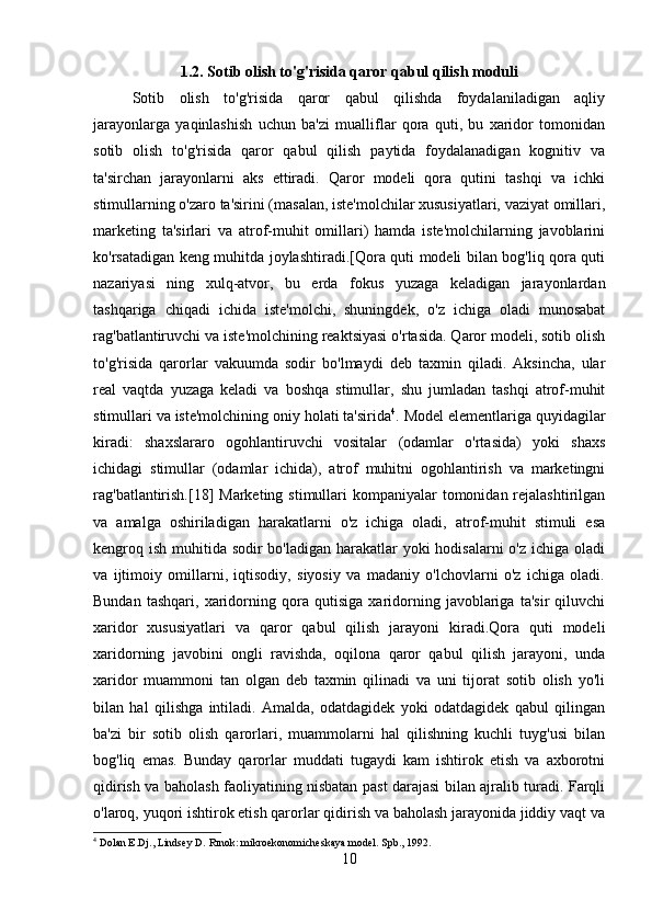 1.2.   Sotib olish to'g'risida qaror qabul qilish moduli
Sotib   olish   to'g'risida   qaror   qabul   qilishda   foydalaniladigan   aqliy
jarayonlarga   yaqinlashish   uchun   ba'zi   mualliflar   qora   quti,   bu   xaridor   tomonidan
sotib   olish   to'g'risida   qaror   qabul   qilish   paytida   foydalanadigan   kognitiv   va
ta'sirchan   jarayonlarni   aks   ettiradi.   Qaror   modeli   qora   qutini   tashqi   va   ichki
stimullarning o'zaro ta'sirini (masalan, iste'molchilar xususiyatlari, vaziyat omillari,
marketing   ta'sirlari   va   atrof-muhit   omillari)   hamda   iste'molchilarning   javoblarini
ko'rsatadigan keng muhitda joylashtiradi.[Qora quti modeli bilan bog'liq qora quti
nazariyasi   ning   xulq-atvor,   bu   erda   fokus   yuzaga   keladigan   jarayonlardan
tashqariga   chiqadi   ichida   iste'molchi,   shuningdek,   o'z   ichiga   oladi   munosabat
rag'batlantiruvchi va iste'molchining reaktsiyasi o'rtasida. Qaror modeli, sotib olish
to'g'risida   qarorlar   vakuumda   sodir   bo'lmaydi   deb   taxmin   qiladi.   Aksincha,   ular
real   vaqtda   yuzaga   keladi   va   boshqa   stimullar,   shu   jumladan   tashqi   atrof-muhit
stimullari va iste'molchining oniy holati ta'sirida 4
. Model elementlariga quyidagilar
kiradi:   shaxslararo   ogohlantiruvchi   vositalar   (odamlar   o'rtasida)   yoki   shaxs
ichidagi   stimullar   (odamlar   ichida),   atrof   muhitni   ogohlantirish   va   marketingni
rag'batlantirish.[18]  Marketing stimullari  kompaniyalar  tomonidan rejalashtirilgan
va   amalga   oshiriladigan   harakatlarni   o'z   ichiga   oladi,   atrof-muhit   stimuli   esa
kengroq ish muhitida sodir  bo'ladigan harakatlar  yoki hodisalarni  o'z ichiga oladi
va   ijtimoiy   omillarni,   iqtisodiy,   siyosiy   va   madaniy   o'lchovlarni   o'z   ichiga   oladi.
Bundan   tashqari,   xaridorning   qora   qutisiga   xaridorning   javoblariga   ta'sir   qiluvchi
xaridor   xususiyatlari   va   qaror   qabul   qilish   jarayoni   kiradi.Qora   quti   modeli
xaridorning   javobini   ongli   ravishda,   oqilona   qaror   qabul   qilish   jarayoni,   unda
xaridor   muammoni   tan   olgan   deb   taxmin   qilinadi   va   uni   tijorat   sotib   olish   yo'li
bilan   hal   qilishga   intiladi.   Amalda,   odatdagidek   yoki   odatdagidek   qabul   qilingan
ba'zi   bir   sotib   olish   qarorlari,   muammolarni   hal   qilishning   kuchli   tuyg'usi   bilan
bog'liq   emas.   Bunday   qarorlar   muddati   tugaydi   kam   ishtirok   etish   va   axborotni
qidirish va baholash faoliyatining nisbatan past darajasi bilan ajralib turadi. Farqli
o'laroq, yuqori ishtirok etish qarorlar qidirish va baholash jarayonida jiddiy vaqt va
4
 Dolan E.Dj., Lindsey D. Rınok: mikroekonomicheskaya model.  Spb., 1992.
10 