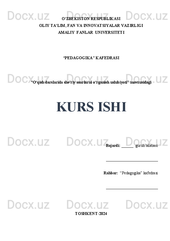 O ZBEKISTON RESPUBLIKASIʻ
OLIY TA’LIM, FAN VA INNOVATSIYALAR VAZIRLIGI
AMALIY  FANLAR  UNIVERSITETI
“PEDAGOGIKA” KAFEDRASI
 
“O qish darslarida she'riy asarlarni o rganish uslubiyoti” mavzusidagi	
ʻ ʻ
 
 
KURS ISHI
Bajardi:   ______  guruh talabasi 
__________________________ 
Rahbar:    “Pedagogika”   kafedrasi 
__________________________                                                                                                                                                                                          
                                       
TOSHKENT-2024 