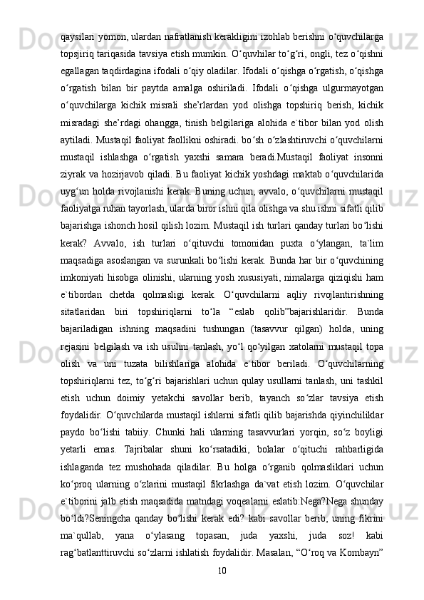 qaysilari yomon, ulardan nafratlanish kerakligini izohlab berishni o quvchilargaʻ
topsjiriq tariqasida tavsiya etish mumkin. O quvhilar to g ri, ongli, tez o qishni	
ʻ ʻ ʻ ʻ
egallagan taqdirdagina ifodali o qiy oladilar. Ifodali o qishga o rgatish, o qishga	
ʻ ʻ ʻ ʻ
o rgatish   bilan   bir   paytda   amalga   oshiriladi.   Ifodali   o qishga   ulgurmayotgan	
ʻ ʻ
o quvchilarga   kichik   misrali   she’rlardan   yod   olishga   topshiriq   berish,   kichik
ʻ
misradagi   she’rdagi   ohangga,   tinish   belgilariga   alohida   e`tibor   bilan   yod   olish
aytiladi. Mustaqil faoliyat faollikni oshiradi. bo sh o zlashtiruvchi o quvchilarni	
ʻ ʻ ʻ
mustaqil   ishlashga   o rgatish   yaxshi   samara   beradi.Mustaqil   faoliyat   insonni	
ʻ
ziyrak va hozirjavob qiladi. Bu faoliyat  kichik yoshdagi maktab o quvchilarida	
ʻ
uyg un   holda   rivojlanishi   kerak.   Buning   uchun,   avvalo,   o quvchilarni   mustaqil	
ʻ ʻ
faoliyatga ruhan tayorlash, ularda biror ishni qila olishga va shu ishni sifatli qilib
bajarishga ishonch hosil qilish lozim. Mustaqil ish turlari qanday turlari bo lishi	
ʻ
kerak?   Avvalo,   ish   turlari   o qituvchi   tomonidan   puxta   o ylangan,   ta`lim	
ʻ ʻ
maqsadiga  asoslangan  va  surunkali  bo lishi   kerak.  Bunda  har  bir  o quvchining	
ʻ ʻ
imkoniyati   hisobga   olinishi,   ularning   yosh   xususiyati,   nimalarga   qiziqishi   ham
e`tibordan   chetda   qolmasligi   kerak.   O quvchilarni   aqliy   rivojlantirishning	
ʻ
sitatlaridan   biri   topshiriqlarni   to la   “eslab   qolib”bajarishlaridir.   Bunda	
ʻ
bajariladigan   ishning   maqsadini   tushungan   (tasavvur   qilgan)   holda,   uning
rejasini   belgilash   va   ish   usulini   tanlash,   yo l   qo yilgan   xatolarni   mustaqil   topa	
ʻ ʻ
olish   va   uni   tuzata   bilishlariga   alohida   e`tibor   beriladi.   O quvchilarning	
ʻ
topshiriqlarni   tez,   to g ri   bajarishlari   uchun   qulay   usullarni   tanlash,   uni   tashkil	
ʻ ʻ
etish   uchun   doimiy   yetakchi   savollar   berib,   tayanch   so zlar   tavsiya   etish	
ʻ
foydalidir. O quvchilarda mustaqil  ishlarni sifatli qilib bajarishda qiyinchiliklar	
ʻ
paydo   bo lishi   tabiiy.   Chunki   hali   ularning   tasavvurlari   yorqin,   so z   boyligi	
ʻ ʻ
yetarli   emas.   Tajribalar   shuni   ko rsatadiki,   bolalar   o qituchi   rahbarligida	
ʻ ʻ
ishlaganda   tez   mushohada   qiladilar.   Bu   holga   o rganib   qolmasliklari   uchun	
ʻ
ko proq   ularning   o zlarini   mustaqil   fikrlashga   da`vat   etish   lozim.   O quvchilar	
ʻ ʻ ʻ
e`tiborini jalb etish maqsadida matndagi voqealarni eslatib:Nega?Nega shunday
bo ldi?Seningcha   qanday   bo lishi   kerak   edi?   kabi   savollar   berib,   uning   fikrini
ʻ ʻ
ma`qullab,   yana   o ylasang   topasan,   juda   yaxshi,   juda   soz!   kabi	
ʻ
rag batlanttiruvchi so zlarni ishlatish foydalidir. Masalan, “O roq va Kombayn”	
ʻ ʻ ʻ
10 