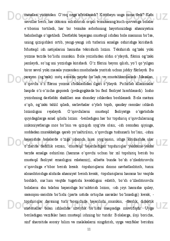 masalasi   yuzasidan:   O roq   nega   afsuslanadi?   Kombayn   unga   nima   dedi?   Kabiʻ
savollar berib, har ikkisini solishtirish orqali texnikaning kuch-quvvatiga bolalar
e`tiborini   tortiladi,   har   bir   texnika   asbobining   hayotimizdagi   ahamiyatini
baholashga o rgatiladi. Dastlabki bajargan mustaqil ishdan bola mamnun bo lsa,	
ʻ ʻ
uning   qiziqishlari   ortib,   yangi-yangi   ish   turlarini   amalga   oshirishga   kirishadi.
Mustaqil   ish   natijalarini   hamisha   tekrishish   lozim.   Tekshirish   og zaki   yoki	
ʻ
yozma   tarzda   bo lishi   mumkin.   Bola   yozishidan   oldin   o ylaydi,   fikrini   og zaki	
ʻ ʻ ʻ
jamlaydi, so ng uni yozishga  kirishadi. O z fikrini  bayon qilish, yo l qo yilgan	
ʻ ʻ ʻ ʻ
biror savol yoki masala yuzasidan mushohada yuritish uchun jiddiy fikrlaydi. Bu
jarayon   (og zaki)   nutq   asosida   paydo   bo ladi   va   mustahkamlanadi.   Masalan,
ʻ ʻ
o quvchi   o z   fikrini   yozma   ifodalashdan   ilgari   o ylaydi.   Pichirlab   allanimalar	
ʻ ʻ ʻ
haqida   o z-o zicha   gapiradi   (pedagogikada   bu   faol   faoliyat   hisoblanadi).   Insho	
ʻ ʻ
yozishning   dastlabki   shakllari   ana   shunday   ishlardan   boshlanadi.   Bola   matnni
o qib,   og zaki   tahlil   qiladi,   sarlavhalar   o ylab   topib,   qanday   rasmlar   ishlash	
ʻ ʻ ʻ
lozimligini   rejalaydi.   O quvchilarni   mustaqil   faoliyatga   o rgatishda	
ʻ ʻ
quyidagilarga amal qilishi lozim: -beriladigan har bir topshiriq o quvchilarning	
ʻ
imkoniyatlariga   mos   bo lsin   va   qiziqish   uyg ota   olsin;   -ish   osondan   qiyinga,	
ʻ ʻ
soddadan murakkabga qarab yo naltirilsin, o quvchiga tushunarli bo lsin; -ishni	
ʻ ʻ ʻ
bajarishda   bolalarda   o ziga   ishonch   hissi   uyg onsin,   ishga   kirishishda   ular	
ʻ ʻ
o zlarida   dadillik   sezsin;   -mustaqil   bajariladigan   topshiriqlar   yakkama-yakka	
ʻ
tarzda   amalga   oshirilsin   (hamma   o quvchi   uchun   bir   xil   topshiriq   berish   bu	
ʻ
mustaqil   faoliyat   emasligini   eslatamiz),   albatta   bunda   bo sh   o zlashtiruvchi	
ʻ ʻ
o quvchiga   e‘tibor   berish   kerak.   -topshiriqlarni   doimo   navbatlashtirib,   turini	
ʻ
almashtirishga alohida ahamiyat berish kerak; -topshiriqlarni hamma bir vaqtda
boshlab,   ma`lum   vaqtda   tugatishi   kerakligini   eslatib,   bo sh   o zlashtiruvchi	
ʻ ʻ
bolalarni   shu   talabni   bajarishga   ko niktirish   lozim;   -ish   joyi   hamisha   qulay,	
ʻ
saramjon-sarishta   bo lishi   (parta   ustida   ortiqcha   narsalar   bo lmasligi)   kerak;   -	
ʻ ʻ
topshiriqlar   darsning   turli   bosqichida   bajarilishi   mumkin;   -darslik,   didaktik
materiallar   bilan   ishlashda   uzviylik   bo lishi   maqsadga   muvofiqdir.   Uyga	
ʻ
beriladigan   vazifalar   ham   mustaqil   ishning   bir   turidir.   Bolalarga,   iloji   boricha,
sinf   sharoitida   asosiy   bilim   va   malakalarni   singdirish,   uyga   vazifalar   berishni
11 