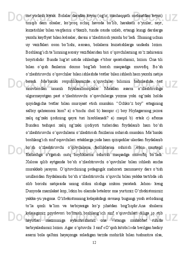 me`yorlash  kerak.  Bolalar  darsdan  keyin  (og ir,  mashaqqatli  mehnatdan  keyin)ʻ
tiniqib   dam   olsalar,   ko proq   ochiq   havoda   bo lib,   harakatli   o yinlar,   sayr,	
ʻ ʻ ʻ
kuzatishlar bilan vaqtlarini o tkazib, tunda osuda uxlab, ertangi kungi darslarga	
ʻ
yaxshi kayfiyat bilan kelsalar, darsni o zlashtirish yaxshi bo ladi. Shuning uchun	
ʻ ʻ
uy   vazifalari   oson   bo lishi,   asosan,   bolalarni   kuzatishlarga   undashi   lozim.	
ʻ
Boshlang ich ta’limning asosiy vazifalaridan biri o quvchilarning so z zahirasini	
ʻ ʻ ʻ
boyitishdir.   Bunda   lug at   ustida   ishlashga   e’tibor   qaratishimiz,   lozim.   Ona   tili	
ʻ
bilan   o qish   fanlarini   doimo   bog lab   borish   maqsadga   muvofiq.   Bo sh	
ʻ ʻ ʻ
o zlashtiruvchi o quvchilar bilan ishlashda testlar bilan ishlash ham yaxshi natija	
ʻ ʻ
beradi.   Ma’lumki   respublikamizda   o quvchilar   bilimini   baholashda   test	
ʻ
sinovlaridan   unumli   foyalanilmoqdalar.   Masalan   asarni   o zlashtirishga	
ʻ
ulgurmayotgan   past   o zlashtiruvchi   o quvchilarga   yozma   yoki   og zaki   holda	
ʻ ʻ ʻ
quyidagicha   testlar   bilan   murojaat   etish   mumkin.   “Ochko z   boy”   ertagining	
ʻ
salbiy   qahramoni   kim?   a)   o tinchi   chol   b)   kampir   c)   boy   Hiylagarning   jazosi	
ʻ
xalq   og zaki   ijodining   qaysi   turi   hisoblanadi?   a)   maqol   b)   ertak   c)   afsona	
ʻ
Bundan   tashqari   xalq   og zaki   ijodiyoti   turlaridan   foydalanib   ham   bo sh	
ʻ ʻ
o zlashtiruvchi o quvchilarni o zlashtirish foizlarini oshirish mumkin. Ma’lumki	
ʻ ʻ ʻ
boshlang ich sinf oquvchilari ertaklarga juda ham qiziqadilar ulardan foydalanib	
ʻ
bo sh   o zlashtiruvchi   o quvchilarni   faolliklarini   oshirish   ,erkin   mustaqil	
ʻ ʻ ʻ
fikrlashga   o rgatish   nutq   boyliklarini   oshirish   maqsadga   muvofiq   bo ladi.	
ʻ ʻ
Xulosa   qilib   aytganda   bo sh   o zlashtiruvchi   o quvchilar   bilan   ishlash   ancha	
ʻ ʻ ʻ
murakkab   jarayon.   O qituvchining   pedagogik   mahorati   zamonaviy   dars   o tish	
ʻ ʻ
usullaridan foydalanishi bo sh o zlashtiruvchi o quvchi bilan yakka tartibda ish	
ʻ ʻ ʻ
olib   borishi   natijasida   uning   oldini   olishga   imkon   yaratadi.   Jahon-   keng
Dunyoda mamlakat kop, lekin bu olamda betakror ona yurtimiz O zbekistonimiz	
ʻ
yakka-yu yagona. O zbekistonning kelajakdagi ravnaqi bugungi yosh avlodning	
ʻ
to la   qonli   ta’lim   va   tarbiyasiga   ko p   jihatdan   bog liqdir.Ana   shularni	
ʻ ʻ ʻ
kelajagimiz   poydevori   bo lmish   boshlang ich   sinf   o qiuvchilari   diliga   jo   etib	
ʻ ʻ ʻ
hayotlari   mazmuniga   aylantirishimiz   ona   Vatanga   muhabbat   ruhida
tarbiyalashimiz lozim. Agar o qituvchi 3 sinf «O qish kitobi1»da berilgan badiiy	
ʻ ʻ
asarni   bola   qalbini   hayajonga   soladigan   tarzda   mohirlik   bilan   tushuntira   olsa,
12 