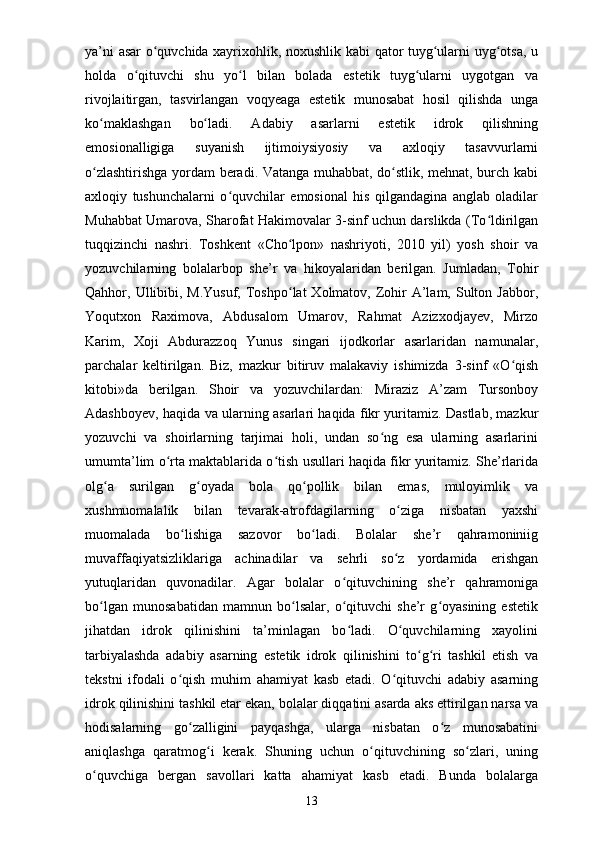 ya’ni asar o quvchida xayrixohlik, noxushlik kabi qator tuyg ularni uyg otsa, uʻ ʻ ʻ
holda   o qituvchi   shu   yo l   bilan   bolada   estetik   tuyg ularni   uygotgan   va	
ʻ ʻ ʻ
rivojlaitirgan,   tasvirlangan   voqyeaga   estetik   munosabat   hosil   qilishda   unga
ko maklashgan   bo ladi.   Adabiy   asarlarni   estetik   idrok   qilishning	
ʻ ʻ
emosionalligiga   suyanish   ijtimoiysiyosiy   va   axloqiy   tasavvurlarni
o zlashtirishga yordam beradi. Vatanga muhabbat, do stlik, mehnat, burch kabi
ʻ ʻ
axloqiy   tushunchalarni   o quvchilar   emosional   his   qilgandagina   anglab   oladilar	
ʻ
Muhabbat Umarova, Sharofat Hakimovalar 3-sinf uchun darslikda (To ldirilgan	
ʻ
tuqqizinchi   nashri.   Toshkent   «Cho lpon»   nashriyoti,   2010   yil)   yosh   shoir   va	
ʻ
yozuvchilarning   bolalarbop   she’r   va   hikoyalaridan   berilgan.   Jumladan,   Tohir
Qahhor, Ullibibi, M.Yusuf,  Toshpo lat  Xolmatov,  Zohir  A’lam, Sulton Jabbor,
ʻ
Yoqutxon   Raximova,   Abdusalom   Umarov,   Rahmat   Azizxodjayev,   Mirzo
Karim,   Xoji   Abdurazzoq   Yunus   singari   ijodkorlar   asarlaridan   namunalar,
parchalar   keltirilgan.   Biz,   mazkur   bitiruv   malakaviy   ishimizda   3-sinf   «O qish	
ʻ
kitobi»da   berilgan.   Shoir   va   yozuvchilardan:   Miraziz   A’zam   Tursonboy
Adashboyev, haqida va ularning asarlari haqida fikr yuritamiz. Dastlab, mazkur
yozuvchi   va   shoirlarning   tarjimai   holi,   undan   so ng   esa   ularning   asarlarini	
ʻ
umumta’lim o rta maktablarida o tish usullari haqida fikr yuritamiz. She’rlarida	
ʻ ʻ
olg a   surilgan   g oyada   bola   qo pollik   bilan   emas,   muloyimlik   va	
ʻ ʻ ʻ
xushmuomalalik   bilan   tevarak-atrofdagilarning   o ziga   nisbatan   yaxshi	
ʻ
muomalada   bo lishiga   sazovor   bo ladi.   Bolalar   she’r   qahramoniniig	
ʻ ʻ
muvaffaqiyatsizliklariga   achinadilar   va   sehrli   so z   yordamida   erishgan	
ʻ
yutuqlaridan   quvonadilar.   Agar   bolalar   o qituvchining   she’r   qahramoniga	
ʻ
bo lgan   munosabatidan   mamnun   bo lsalar,   o qituvchi   she’r   g oyasining   estetik	
ʻ ʻ ʻ ʻ
jihatdan   idrok   qilinishini   ta’minlagan   bo ladi.   O quvchilarning   xayolini	
ʻ ʻ
tarbiyalashda   adabiy   asarning   estetik   idrok   qilinishini   to g ri   tashkil   etish   va	
ʻ ʻ
tekstni   ifodali   o qish   muhim   ahamiyat   kasb   etadi.   O qituvchi   adabiy   asarning	
ʻ ʻ
idrok qilinishini tashkil etar ekan, bolalar diqqatini asarda aks ettirilgan narsa va
hodisalarning   go zalligini   payqashga,   ularga   nisbatan   o z   munosabatini	
ʻ ʻ
aniqlashga   qaratmog i   kerak.   Shuning   uchun   o qituvchining   so zlari,   uning	
ʻ ʻ ʻ
o quvchiga   bergan   savollari   katta   ahamiyat   kasb   etadi.   Bunda   bolalarga	
ʻ
13 