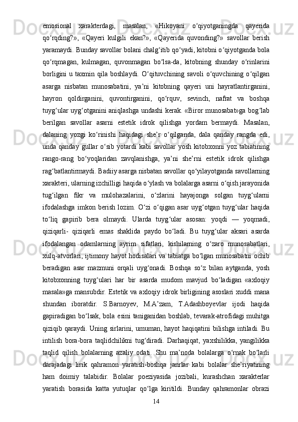 emosional   xarakterdagi,   masalan,   «Hikoyani   o qiyotganingda   qayeridaʻ
qo rqding?»,   «Qayeri   kulgili   ekan?»,   «Qayerida   quvonding?»   savollar   berish	
ʻ
yaramaydi. Bunday savollar bolani chalg itib qo yadi, kitobni o qiyotganda bola	
ʻ ʻ ʻ
qo rqmagan,   kulmagan,   quvonmagan   bo lsa-da,   kitobning   shunday   o rinlarini	
ʻ ʻ ʻ
borligini  u  taxmin  qila  boshlaydi.  O qituvchining  savoli  o quvchining  o qilgan	
ʻ ʻ ʻ
asarga   nisbatan   munosabatini,   ya’ni   kitobning   qayeri   uni   hayratlantirganini,
hayron   qoldirganini,   quvontirganini,   qo rquv,   sevinch,   nafrat   va   boshqa	
ʻ
tuyg ular uyg otganini aniqlashga undashi kerak. «Biror munosabat»ga bog lab	
ʻ ʻ ʻ
berilgan   savollar   asarni   estetik   idrok   qilishga   yordam   bermaydi.   Masalan,
dalaning   yozgi   ko rinishi   haqidagi   she’r   o qilganda,   dala   qanday   rangda   edi,	
ʻ ʻ
unda qanday  gullar  o sib  yotardi   kabi   savollar  yosh  kitobxonni   yoz tabiatining	
ʻ
rango-rang   bo yoqlaridan   zavqlanishga,   ya’ni   she’rni   estetik   idrok   qilishga	
ʻ
rag batlantirmaydi. Badiiy asarga nisbatan savollar qo yilayotganda savollarning	
ʻ ʻ
xarakteri, ularning izchilligi haqida o ylash va bolalarga asarni o qish jarayonida	
ʻ ʻ
tug ilgan   fikr   va   mulohazalarini,   o zlarini   hayajonga   solgan   tuyg ularni	
ʻ ʻ ʻ
ifodalashga   imkon   berish   lozim.   O zi   o qigan   asar   uyg otgan   tuyg ular   haqida	
ʻ ʻ ʻ ʻ
to liq   gapirib   bera   olmaydi.   Ularda   tuyg ular   asosan:   yoqdi   —   yoqmadi,	
ʻ ʻ
qiziqarli-   qiziqarli   emas   shaklida   paydo   bo ladi.   Bu   tuyg ular   aksari   asarda	
ʻ ʻ
ifodalangan   odamlarning   ayrim   sifatlari,   kishilarning   o zaro   munosabatlari,	
ʻ
xulq-atvorlari, ijtimony hayot hodisalari va tabiatga bo lgan munosabatni ochib	
ʻ
beradigan   asar   mazmuni   orqali   uyg onadi.   Boshqa   so z   bilan   aytganda,   yosh	
ʻ ʻ
kitobxonning   tuyg ulari   har   bir   asarda   mudom   mavjud   bo ladigan   «axloqiy	
ʻ ʻ
masala»ga  mansubdir. Estetik va axloqiy idrok birligining asoslari  xuddi  mana
shundan   iboratdir.   S.Barnoyev,   M.A’zam,   T.Adashboyevlar   ijodi   haqida
gapiradigan bo lsak, bola esini  taniganidan boshlab, tevarak-atrofidagi  muhitga	
ʻ
qiziqib qaraydi. Uning sirlarini, umuman, hayot haqiqatini  bilishga  intiladi. Bu
intilish   bora-bora   taqlidchilikni   tug diradi.   Darhaqiqat,   yaxshilikka,   yangilikka	
ʻ
taqlid   qilish   bolalarning   azaliy   odati.   Shu   ma’noda   bolalarga   o rnak   bo larli	
ʻ ʻ
darajadagi   lirik   qahramon   yaratish-boshqa   janrlar   kabi   bolalar   she’riyatining
ham   doimiy   talabidir.   Bolalar   poeziyasida   jozibali,   kurashchan   xarakterlar
yaratish   borasida   katta   yutuqlar   qo lga   kiritildi.   Bunday   qahramonlar   obrazi	
ʻ
14 