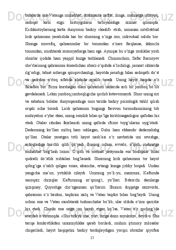 bolalarda   ona-Vatanga   muhabbat,   dushmanta   nafrat,   ilmga,   mehnatga   ishtiyoq,
sadoqat   kabi   ezgu   histuygularni   tarbiyalashga   xizmat   qilmoqda.
Kichkintoylarning   katta   dunyosini   badiiy   «kashf»   etish,   umuman   intellektual
lirik   qahramon   yaratishda   har   bir   shoirning   o ziga   xos,   izdividual   uslubi   bor.ʻ
Shunga   muvofiq,   qahramonlar   bir   tomondan   o zaro   farqlansa,   ikkinchi	
ʻ
tomondan, mushtarak xususiyatlarga ham ega. Ayniqsa bu o ziga xosliklar yosh	
ʻ
shoirlar   ijodida   ham   yaqqol   kuzga   tashlanadi.   Chunonchim,   Safar   Barnoyev
she’rlarining qahramoni-kurashchan obraz-o qishda a’lochiligi, jamoat ishlarida	
ʻ
ilg orligi, tabiat sirlariga qiziquvchanligi, hayotda jasurligi bilan sadoqatli do st	
ʻ ʻ
va   qadrdon   o rtoq   sifatida   alohida   ajralib   turadi.   Uning   hayot   haqida   o z	
ʻ ʻ
falsafasi   bor.   Bizni   kurshagan   olam   qahramon   nazarida   sirli   bir   jumboq   bo lib	
ʻ
gavdalanadi. Lekin jumboq jumboqligicha qochib ketavermaydi. Shoir uning siri
va   sababini   bolalar   dunyoqarashiga   mos   tarzda   badiiy   psixologik   tahlil   qilish
orqali   ocha   boradi.   Lirik   qahramon   bugungi   farovon   turmushimizning   tub
mohiyatini o ylar ekan, uning osonlik bilan qo lga kiritilmaganligini qalbdan his	
ʻ ʻ
etadi.   Otalar   ishidan   faxrlanish   uning   qalbida   iftixor   tuyg ularini   uyg otadi:	
ʻ ʻ
Dadamning   ko llari   miltiq   ham   ushlagan,   Gulni   ham   ekkandir   dadamshshg	
ʻ
qo llari.   Otalar   yaratgan   totli   hayot   nash’asi   o z   navbatida   uni   sevishga,	
ʻ ʻ
ardoqlashga   burchli   qilib   qo yadi.   Buning   uchun,   avvalo,   o qish,   mehnatga	
ʻ ʻ
muhabbat   bog lash   lozim.   O qish   va   mehnat   jarayonida   esa   boshqalar   bilan	
ʻ ʻ
qudratli   do stlik   rishtalari   bog lanadi.   Shoirning   lirik   qahramoni   tor   hayot	
ʻ ʻ
qobig iga   o ralib   qolgan   emas,   aksincha,   ertangi   kunga   jiddiy   boqadi.   Undan	
ʻ ʻ
yangicha   ma’no,   yetuklik   izlaydi:   Umrning   yo li-yu,   mazmuni,   Kaftimda	
ʻ
sanoqsiz   chiziqlar.   Kaftimning   so qmog i,   yo llari.   Bekorchi   damlarga	
ʻ ʻ ʻ
qiziqmay,   Quyoshga   cho zganman   qo llarim.   Shunisi   diqqatga   sazovorki,	
ʻ ʻ
qahramon   o z   baxtini,   taqdirini   xalq   va   Vatan   taqdiri   bilan   bog laydi.   Uning	
ʻ ʻ
uchun   ona   va   Vatan   mushtarak   tushunchalar   bo lib,   ular   oldida   o zini   qarzdor	
ʻ ʻ
his   etadi.   Chunki   ona   unga   jon   baxsh   etgan   bo lsa,   Vatan   o z   quchog ida	
ʻ ʻ ʻ
avaylab o stirmoqda. «Shu tufayli ona, yurt, bizga doim suyuksiz», deydi u. Shu	
ʻ
tariqa   konkretlikdan   umumiylikka   qarab   boriladi,   muhim   ijtimoiy   xulosalar
chiqariladi,   hayot   haqiqatini   badiiy   tasdiqlaydigan   yorqin   obrazlar   qiyofasi
15 