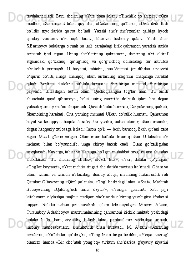 tavdalantiriladi.   Buni   shoirning   «Yuz   dona   lola»,   «Tinchlik   qo shig i»,   «Onaʻ ʻ
madhi»,   «Samarqand   bilan   quyosh»,   «Dadamning   qo llari»,   «Dedi-dedi   fosh	
ʻ
bo ldi»  	
ʻ щ ye’rlarida   qo rsa   bo ladi.   Yaxshi   she’r   she’rxonlar   qalbiga   hyech	ʻ ʻ
qanday   vositasiz   o zi   oqib   kiradi,   tillardan   tushmay   qoladi.   Yosh   shoir	
ʻ
S.Barnoyev   bolalarga   o rnak   bo larli   darajadagi   lirik   qahramon   yaratish   ustida	
ʻ ʻ
samarali   ijod   etgan.   Uning   she’rlarining   qahramoni,   shoirning   o zi   e’tirof	
ʻ
etganidek,   qo zichoq,   qo ng iroq   va   qo g irchoq   doirasidagi   tor   muhitda	
ʻ ʻ ʻ ʻ ʻ
o ralashib   yurmaydi.   U   hayotni,   tabiatni,   ona-Vatanni   jon-dilidan   sevuvchi	
ʻ
o spirin   bo lib,   ilmga   chanqoq,   olam   oirlariiing   mag zini   chaqishga   harakat
ʻ ʻ ʻ
qiladi.   Borliqni   dialektik   birlikda   kuzatadi:   Biri-biriga   monand,   Biri-biriga
payvand.   Birlashgan   butun   olam,   Quchoqlashgan   tog lar   ham.   Bu   birlik	
ʻ
shunchaki   qayd   qilinmaydi,   balki   uning   zamirida   do stlik   iplari   bor   degan	
ʻ
yuksak ijtimoiy ma’no chiqariladi: Quyosh bobo himmati, Daryolarning qudrati,
Shamolning   harakati,   Ona   yerning   mehnati   Ulkan   do stlik   hurmati.   Qahramon	
ʻ
hayot   va   taraqqiyot   haqida   falsafiy   fikr   yuritib,   butun   olam   ijodkori   insondir,
degan haqqoniy xulosaga keladi: Inson qo li — besh barmoq, Besh qit’ani zabt	
ʻ
etgan.  Muz-tog larni  eritgan.  Olam  inson   kaftida.  Inson-ijodkor.  U   tabiatni   o z	
ʻ ʻ
mehnati   bilan   bo ysundirib,   unga   chiroy   baxsh   etadi.   Olam   go zalligidan	
ʻ ʻ
zavqlanadi. Hayotga, tabiat va Vatanga bo lgan muhabbat tuyg usi ana shunday	
ʻ ʻ
shakllanadi.   Bu   shoirning   «Bahs»,   «Kech   kuz»,   «Yur,   dalalar   qo yniga»,	
ʻ
«Tog lar bayrami», «Yurt mehri» singari she’rlarida ravshan ko rinadi. Odam va	
ʻ ʻ
olam,   zamin   va   zamon   o rtasidagi   doimiy   aloqa,   insonning   hukmronlik   roli	
ʻ
Qambar   O tayevning   «Qizil   galstuk»,   «Tog   boshidagi   lola»,   «Soat»,   Mashrab	
ʻ ʻ
Boboyevning   «Qaldirg och   nima   deydi?»,   «Yangra   gornim!»   kabi   jajji	
ʻ
kitobxonni   o ylashga   majbur  etadigan   she’rlarida  o zining  yaxshigina   ifodasini	
ʻ ʻ
topgan.   Bolalar   uchun   jon   kuydirib   qalam   tebratayotgan   Miraziz   A’zam,
Tursunboy   Adashboyev   manzumalarining   qahramoni   kichik   maktab   yoshidagi
bolalar   bo lsa   ham,   ziyrakligi   tufayli   tabiat   jumboqlarini   yechishga   urinadi,	
ʻ
insoniy   munosabatlarni   sinchkovlik   bilan   kuzatadi.   M.   A’zam   «Azizning
orzulari»,   «Yo lchilar   qo shig i»,   «Tong   bilan   birga   turdik»,   «Yerga   dovrug	
ʻ ʻ ʻ ʻ
olamiz»   hamda   «Bir   cho ntak   yong oq»   turkum   she’rlarida   g oyaviy   niyatini	
ʻ ʻ ʻ
16 