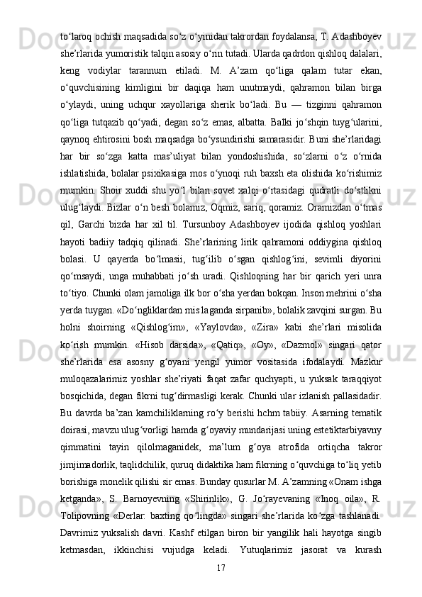 to laroq ochish maqsadida so z o yinidan takrordan foydalansa, T. Adashboyevʻ ʻ ʻ
she’rlarida yumoristik talqin asosiy o rin tutadi. Ularda qadrdon qishloq dalalari,	
ʻ
keng   vodiylar   tarannum   etiladi.   M.   A’zam   qo liga   qalam   tutar   ekan,	
ʻ
o quvchisining   kimligini   bir   daqiqa   ham   unutmaydi,   qahramon   bilan   birga	
ʻ
o ylaydi,   uning   uchqur   xayollariga   sherik   bo ladi.   Bu   —   tizginni   qahramon
ʻ ʻ
qo liga   tutqazib   qo yadi,   degan   so z   emas,   albatta.   Balki   jo shqin   tuyg ularini,
ʻ ʻ ʻ ʻ ʻ
qaynoq ehtirosini bosh maqsadga bo ysundirishi samarasidir. Buni she’rlaridagi	
ʻ
har   bir   so zga   katta   mas’uliyat   bilan   yondoshishida,   so zlarni   o z   o rnida	
ʻ ʻ ʻ ʻ
ishlatishida, bolalar psixikasiga mos o ynoqi ruh baxsh eta olishida ko rishimiz	
ʻ ʻ
mumkin.   Shoir   xuddi   shu   yo l   bilan   sovet   xalqi   o rtasidagi   qudratli   do stlikni	
ʻ ʻ ʻ
ulug laydi. Bizlar  o n besh bolamiz, Oqmiz, sariq, qoramiz. Oramizdan o tmas	
ʻ ʻ ʻ
qil,   Garchi   bizda   har   xil   til.   Tursunboy   Adashboyev   ijodida   qishloq   yoshlari
hayoti   badiiy   tadqiq   qilinadi.   She’rlarining   lirik   qahramoni   oddiygina   qishloq
bolasi.   U   qayerda   bo lmasii,   tug ilib   o sgan   qishlog ini,   sevimli   diyorini	
ʻ ʻ ʻ ʻ
qo msaydi,   unga   muhabbati   jo sh   uradi.   Qishloqning   har   bir   qarich   yeri   unra	
ʻ ʻ
to tiyo. Chunki olam jamoliga ilk bor o sha yerdan bokqan. Inson mehrini o sha
ʻ ʻ ʻ
yerda tuygan. «Do ngliklardan mis laganda sirpanib», bolalik zavqini surgan. Bu	
ʻ
holni   shoirning   «Qishlog im»,   «Yaylovda»,   «Zira»   kabi   she’rlari   misolida	
ʻ
ko rish   mumkin.   «Hisob   darsida»,   «Qatiq»,   «Oy»,   «Dazmol»   singari   qator	
ʻ
she’rlarida   esa   asosny   g oyani   yengil   yumor   vositasida   ifodalaydi.   Mazkur	
ʻ
muloqazalarimiz   yoshlar   she’riyati   faqat   zafar   quchyapti,   u   yuksak   taraqqiyot
bosqichida, degan fikrni tug dirmasligi kerak. Chunki ular izlanish pallasidadir.	
ʻ
Bu  davrda  ba’zan  kamchiliklarning  ro y berishi  hchm   tabiiy. Asarning  tematik	
ʻ
doirasi, mavzu ulug vorligi hamda g oyaviy mundarijasi uning estetiktarbiyavny	
ʻ ʻ
qimmatini   tayin   qilolmaganidek,   ma’lum   g oya   atrofida   ortiqcha   takror	
ʻ
jimjimadorlik, taqlidchilik, quruq didaktika ham fikrning o quvchiga to liq yetib	
ʻ ʻ
borishiga monelik qilishi sir emas. Bunday qusurlar M. A’zamning «Onam ishga
ketganda»,   S.   Barnoyevning   «Shirinlik»,   G.   Jo rayevaning   «Inoq   oila»,   R.	
ʻ
Tolipovning   «Derlar:   baxting   qo lingda»   singari   she’rlarida   ko zga   tashlanadi.	
ʻ ʻ
Davrimiz   yuksalish   davri.   Kashf   etilgan   biron   bir   yangilik   hali   hayotga   singib
ketmasdan,   ikkinchisi   vujudga   keladi.   Yutuqlarimiz   jasorat   va   kurash
17 