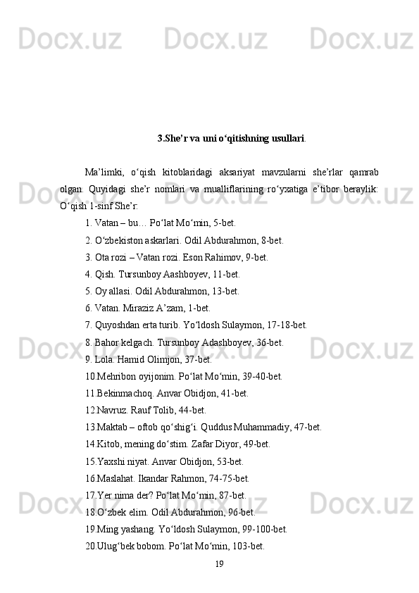 3.She’r va uni o qitishning usullariʻ .
Ma’limki,   o qish   kitoblaridagi   aksariyat   mavzularni   she’rlar   qamrab	
ʻ
olgan.   Quyidagi   she’r   nomlari   va   mualliflarining   ro yxatiga   e’tibor   beraylik:	
ʻ
O qish 1-sinf She’r: 	
ʻ
1. Vatan – bu… Po lat Mo min, 5-bet. 	
ʻ ʻ
2. O zbekiston askarlari. Odil Abdurahmon, 8-bet. 	
ʻ
3. Ota rozi – Vatan rozi. Eson Rahimov, 9-bet. 
4. Qish. Tursunboy Aashboyev, 11-bet. 
5. Oy allasi. Odil Abdurahmon, 13-bet. 
6. Vatan. Miraziz A’zam, 1-bet. 
7. Quyoshdan erta turib. Yo ldosh Sulaymon, 17-18-bet. 	
ʻ
8. Bahor kelgach. Tursunboy Adashboyev, 36-bet. 
9. Lola. Hamid Olimjon, 37-bet. 
10.Mehribon oyijonim. Po lat Mo min, 39-40-bet. 
ʻ ʻ
11.Bekinmachoq. Anvar Obidjon, 41-bet. 
12.Navruz. Rauf Tolib, 44-bet. 
13.Maktab – oftob qo shig i. Quddus Muhammadiy, 47-bet. 	
ʻ ʻ
14.Kitob, mening do stim. Zafar Diyor, 49-bet. 
ʻ
15.Yaxshi niyat. Anvar Obidjon, 53-bet. 
16.Maslahat. Ikandar Rahmon, 74-75-bet. 
17.Yer nima der? Po lat Mo min, 87-bet. 
ʻ ʻ
18.O zbek elim. Odil Abdurahmon, 96-bet. 	
ʻ
19.Ming yashang. Yo ldosh Sulaymon, 99-100-bet. 	
ʻ
20.Ulug bek bobom. Po lat Mo min, 103-bet. 	
ʻ ʻ ʻ
19 