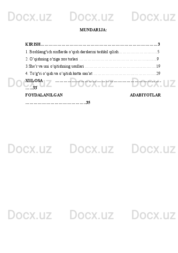 MUNDARIJA:
KIRISH…………………………………………………………………………3
1. Boshlang ʻ ich sinflarda o qish darslarini tashkil qilish…………………...…..5ʻ
2. O qishning o ziga xos turlari …………………………………………...…...9	
ʻ ʻ
3.She’r va uni o qitishning usullari …………………………………...….……19	
ʻ
4. To g	
ʻ ʻ ri o qish va o qitish katta san’at ………………………...…………….29	ʻ ʻ
XULOSA   ………………………………………………………………….
…...33
FOYDALANILGAN   ADABIYOTLAR
……………………………………..35 