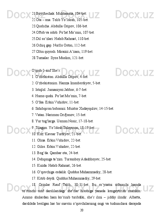 21.Boychechak. Muhtarama, 104-bet. 
22.Ota – ona. Tolib Yo ldosh, 105-bet. ʻ
23.Qushcha. Abdulla Oripov, 106-bet. 
24.Oftob va odob. Po lat Mo min, 107-bet. 
ʻ ʻ
25.Dil so zlari. Habib Rahmat, 110-bet. 	
ʻ
26.Ochiq gap. Nurllo Oston, 112-bet. 
27.Oltin quyosh. Miraziz A’zam, 119-bet. 
28.Turnalar. Ilyos Muslim, 121-bet. 
O qish 2-sinf She’r: 	
ʻ
1. O zbekiston. Abdulla Oripov, 4-bet. 	
ʻ
2. O zbekistonim. Hamza Imonberdiyev, 5-bet. 
ʻ
3. Istiqlol. Jumaniyoz Jabbor, 6-7-bet. 
4. Humo qushi. Po lat Mo min, 7-bet. 	
ʻ ʻ
5. O lka. Erkin Vohidov, 11-bet. 	
ʻ
6. Sohibqiron bobomiz. Muxtor Xudayqulov, 14-15-bet. 
7. Vatan. Narimon Orifjonov, 15-bet. 
8. Yur tog larga. Usmon Nosir, 17-18-bet. 	
ʻ
9. Tilagim. Yo ldosh Sulaymon, 18-19-bet. 	
ʻ
10. Kuz. Kavsar Turdiyev, 21-bet. 
11. Olma. Erkin Vohidov, 22-bet. 
12. Gilos. Erkin Vohidov, 22-bet. 
13. Bog da. Qambar ota, 24-bet. 	
ʻ
14. Dehqonga ta’zim. Tursunboy Adashboyev, 25-bet. 
15. Kuzda. Habib Rahmat, 26-bet. 
16. O quvchiga esdalik. Quddus Muhammadiy, 28-bet. 	
ʻ
17. Kitob deydi. Quddus Muhammadiy, 29-bet. 
18.   Orzular   Rauf   Tolib,   30-31-bet.   Bu   ro yxatni   uchunchi   hamda	
ʻ
to rtinchi   sinf   darslilaridagi   she’rlar   hisobiga   yanada   kengaytirish   mumkin.	
ʻ
Ammo   shulardan   ham   ko rinib   turibdiki,   she’r   ilmi   –   jiddiy   ilmdir.   Albatta,	
ʻ
darslikda  berilgan  har  bir  mavzu  o quvchilarning  ongi   va  tushunchasi  darajada	
ʻ
20 