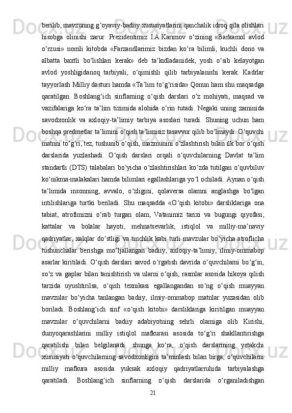 berilib, mavzuning g oyaviy-badiiy xususiyatlarini qanchalik idroq qila olishlariʻ
hisobga   olinishi   zarur.   Prezidentimiz   I.A.Karimov   o zining   «Barkamol   avlod	
ʻ
o rzusi»   nomli   kitobda   «Farzandlarimiz   bizdan   ko ra   bilimli,   kuchli   dono   va	
ʻ ʻ
albatta   baxtli   bo lishlari   kerak»   deb   ta’kidladanidek,   yosh   o sib   kelayotgan	
ʻ ʻ
avlod   yoshligidanoq   tarbiyali,   o qimishli   qilib   tarbiyalanishi   kerak.   Kadrlar	
ʻ
tayyorlash Milliy dasturi hamda «Ta’lim to g risida» Qonun ham shu maqsadga	
ʻ ʻ
qaratilgan.   Boshlang ich   sinflarning   o qish   darslari   o z   mohiyati,   maqsad   va	
ʻ ʻ ʻ
vazifalariga   ko ra   ta’lim   tizimida   alohida   o rin   tutadi.   Negaki   uning   zaminida	
ʻ ʻ
savodxonlik   va   axloqiy-ta’limiy   tarbiya   asoslari   turadi.   Shuning   uchun   ham
boshqa predmetlar ta’limini o qish ta’limisiz tasavvur qilib bo lmaydi. O quvchi	
ʻ ʻ ʻ
matnni to g ri, tez, tushunib o qish, mazmunini o zlashtirish bilan ilk bor o qish	
ʻ ʻ ʻ ʻ ʻ
darslarida   yuzlashadi.   O qish   darslari   orqali   o quvchilarning   Davlat   ta’lim	
ʻ ʻ
standartli  (DTS)  talabalari  bo yicha o zlashtirishlari  ko zda tutilgan o quvbiluv	
ʻ ʻ ʻ ʻ
ko nikma-malakalari hamda bilimlari egallashlariga yo l ochiladi. Aynan o qish	
ʻ ʻ ʻ
ta’limida   insonning,   avvalo,   o zligini,   qolaversa   olamni   anglashga   bo lgan	
ʻ ʻ
intilishlariga   turtki   beriladi.   Shu   maqsadda   «O qish   kitobi»   darsliklariga   ona	
ʻ
tabiat,   atrofimizni   o rab   turgan   olam,   Vatanimiz   tarixi   va   bugungi   qiyofasi,	
ʻ
kattalar   va   bolalar   hayoti,   mehnatsevarlik,   istiqlol   va   milliy-ma’naviy
qadriyatlar,   xalqlar   do stligi   va   tinchlik  kabi   turli   mavzular   bo yicha  atroflicha
ʻ ʻ
tushunchalar   berishga   mo ljallangan   badiiy,   axloqiy-ta’limiy,   ilmiy-ommabop	
ʻ
asarlar  kiritiladi. O qish  darslari  savod  o rgatish  davrida  o quvchilarni  bo g in,	
ʻ ʻ ʻ ʻ ʻ
so z  va  gaplar  bilan  tanishtirish  va   ularni  o qish,  rasmlar   asosida  hikoya  qilish	
ʻ ʻ
tarzida   uyushtirilsa,   o qish   texnikasi   egallangandan   so ng   o qish   muayyan	
ʻ ʻ ʻ
mavzular   bo yicha   tanlangan   badiiy,   ilmiy-ommabop   matnlar   yuzasidan   olib	
ʻ
boriladi.   Boshlang ich   sinf   «o qish   kitobi»   darsliklariga   kiritilgan   muayyan	
ʻ ʻ
mavzular   o quvchilarni   badiiy   adabiyotning   sehrli   olamiga   olib   Kirishi,	
ʻ
dunyoqarashlarini   milliy   istiqlol   mafkurasi   asosida   to g ri   shakllantirishga	
ʻ ʻ
qaratilishi   bilan   belgilanadi.   shunga   ko ra,   o qish   darslarining   yetakchi	
ʻ ʻ
xususiyati  o quvchilarning savodxonligini  ta’minlash bilan birga, o quvchilarni	
ʻ ʻ
milliy   mafkura   asosida   yuksak   axloqiy   qadriyatlarruhida   tarbiyalashga
qaratiladi.   Boshlang ich   sinflarning   o qish   darslarida   o rganiladishgan	
ʻ ʻ ʻ
21 