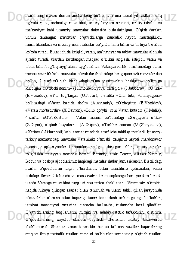 asarlarning   mavzu   doirasi   ancha   keng   bo lib,   ular   ona   tabiat   yil   fasllari,   xalqʻ
og zaki   ijodi,   mehnatga   muxabbat,   asosiy   bayram   sanalari,   milliy   istiqlol   va	
ʻ
ma’naviyat   kabi   umumiy   mavzular   doirasida   birlashtirilgan.   O qish   darslari	
ʻ
uchun   tanlangan   mavzular   o quvchilarga   kundalik   hayot,   mustaqillikni	
ʻ
mustahkamlash va insoniy munosabatlar bo yicha ham bilim va tarbiya berishni	
ʻ
ko zda tutadi. Bular ichida istiqlol, vatan, ma’naviyat va tabiat mavzular alohida	
ʻ
ajralib   turadi.   ulardan   ko zlangan   maqsad   o zlikni   anglash,   istiqlol,   vatan   va	
ʻ ʻ
tabiat bilan bog liq tuyg ularni uyg otishdir. Vatanparvarlik, atrofimizdagi olam.	
ʻ ʻ ʻ
mehnatsevarlik kabi mavzular o qish darsliklaridagi keng qamrovli mavzulardan	
ʻ
bo lib,   2   sinf   «O qish   kitobi»dagi   «Ona   yurtim-oltin   beshigim»   bo limiga	
ʻ ʻ ʻ
kiritilgan   «O zbekistonim»   (H.Imonberdiyev),   «Istiqlol»   (J.Jabborov),   «O lka»	
ʻ ʻ
(E.Voxidov),   «Yur   tog larga»   (U.Nosir),   3-sinfda   «Ona   bita,   Vatanyagona»	
ʻ
bo limidagi   «Vatan   haqida   she’r»   (A.Avloniy),   «O zbegim»   (E.Voxidov),	
ʻ ʻ
«Vatan   mo tabirdir»   (X.Davron),   «Bilib   qo yki,   seni   Vatan   kutadi»   (T.Malik),	
ʻ ʻ
4-sinfda   «O zbekiston»   -   Vatan   manim   bo limidagi   «Serquyosh   o lka»	
ʻ ʻ ʻ
(Z.Diyor),   «Iqboli   buyuksan»   (A.Oripov),   «Toshkentnoma»   (M.(Shayxzoda),
«Xarita» (N.Norqobil) kabi asarlar misolida atroflicha tahlilga tortiladi. Ijtimoiy-
tarixiy mazmundagi mavzular Vatanimiz o tmishi, xalqimiz hayoti, mardonavor	
ʻ
kurashi,   ilug   siymolar   tomonidan   amalga   oshirilgan   ishlar,   tarixiy   sanalar	
ʻ
to g risida   muayyan   tasavvur   beradi.   Beruniy,   amir   Temur,   Alisher   Navoiy,	
ʻ ʻ
Bobur va boshqa ajdodlarimiz haqidagi matnlar shular jumlasidandir. Bu xildagi
asarlar   o quvchilarni   faqat   o tmishimiz   bilan   tanishtirib   qolmasdan,   vatan	
ʻ ʻ
oldidagi farzandlik burchi va masuliyatini  teran anglashga  ham  yordam beradi.
ularda   Vatanga   muxabbat   tuyg usi   shu   tariqa   shakllanadi.   Vatanimiz   o timishi	
ʻ ʻ
haqida   hikoya   qilingan   asarlar   bilan   tanishish   va   ularni   tahlil   qilish   jarayonida
o quvchilar   o tmish   bilan   bugungi   kunni   taqqoslash   imkoniga   ega   bo ladilar,	
ʻ ʻ ʻ
jamiyat   taraqqiyoti   xususida   qisqacha   bo lsa-da,   tushuncha   hosil   qiladilar.	
ʻ
O quvchilarning   bog lanishni   nutqini   va   adabiy-estetik   tafakkurini   o stirish.	
ʻ ʻ ʻ
O quvchilarning   xayolot   olamini   boyitish.   Elementar   adabiy   tasavvurini
ʻ
shakllantirish.   Shuni   unutmaslik   kerakki,   har   bir   ta’limiy   vazifani   bajarishning
aniq   va   ilmiy   metodik   usullari   mavjud   bo lib   ular   zamonaviy   o qitish   usullari	
ʻ ʻ
22 