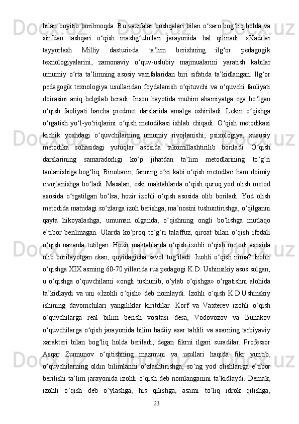 bilan boyitib borilmoqda. Bu vazifalar boshqalari bilan o zaro bog liq holda vaʻ ʻ
sinfdan   tashqari   o qish   mashg ulotlari   jarayonida   hal   qilinadi.   «Kadrlar	
ʻ ʻ
tayyorlash   Milliy   dasturi»da   ta’lim   berishning   ilg or   pedagogik	
ʻ
texnologiyalarini,   zamonaviy   o quv-uslubiy   majmualarini   yaratish   kabilar	
ʻ
umumiy   o rta   ta’limning   asosiy   vazifalaridan   biri   sifatida   ta’kidlangan.   Ilg or	
ʻ ʻ
pedagogik texnologiya usullaridan foydalanish  o qituvchi  va o quvchi  faoliyati	
ʻ ʻ
doirasini   aniq   belgilab   beradi.   Inson   hayotida   muhim   ahamiyatga   ega   bo lgan	
ʻ
o qish   faoliyati   barcha   predmet   darslarida   amalga   oshiriladi.   Lekin   o qishga	
ʻ ʻ
o rgatish   yo l-yo riqlarini   o qish   metodikasi   ishlab   chiqadi.   O qish   metodikasi
ʻ ʻ ʻ ʻ ʻ
kichik   yoshdagi   o quvchilarning   umumiy   rivojlanishi,   psixologiya,   xususiy	
ʻ
metodika   sohasidagi   yutuqlar   asosida   takomillashtirilib   boriladi.   O qish	
ʻ
darslarining   samaradorligi   ko p   jihatdan   ta’lim   metodlarining   to g ri	
ʻ ʻ ʻ
tanlanishiga bog liq. Binobarin, fanning o zi kabi o qish metodlari ham doimiy	
ʻ ʻ ʻ
rivojlanishga bo ladi. Masalan,  eski  maktablarda o qish quruq yod olish metod
ʻ ʻ
asosida   o rgatilgan   bo lsa,   hozir   izohli   o qish   asosida   olib   boriladi.   Yod   olish	
ʻ ʻ ʻ
metodida matndagi so zlarga izoh berishga, ma’nosini tushuntirishga, o qilganni	
ʻ ʻ
qayta   hikoyalashga,   umuman   olganda,   o qishning   ongli   bo lishga   mutlaqo	
ʻ ʻ
e’tibor   berilmagan.   Ularda   ko proq   to g ri   talaffuz,   qiroat   bilan   o qish   ifodali	
ʻ ʻ ʻ ʻ
o qish   nazarda   tutilgan.  Hozir   maktablarda   o qish   izohli   o qish   metodi   asosida	
ʻ ʻ ʻ
olib   borilayotgan   ekan,   quyidagicha   savol   tug iladi:   Izohli   o qish   nima?   Izohli	
ʻ ʻ
o qishga XIX asrning 60-70 yillarida rus pedagogi K.D. Ushinsikiy asos solgan,	
ʻ
u   o qishga   o quvchilarni   «ongli   tushunib,   o ylab   o qishga»   o rgatishni   alohida	
ʻ ʻ ʻ ʻ ʻ
ta’kidlaydi   va   uni   «Izohli   o qish»   deb   nomlaydi.   Izohli   o qish   K.D.Ushinskiy	
ʻ ʻ
ishining   davomchilari   yangiliklar   kiritdilar.   Korf   va   Vaxterev   izohli   o qish	
ʻ
o quvchilarga   real   bilim   berish   vositasi   desa,   Vodovozov   va   Bunakov	
ʻ
o quvchilarga  o qish  jarayonida  bilim   badiiy asar  tahlili   va asarning  tarbiyaviy
ʻ ʻ
xarakteri   bilan   bog liq   holda   beriladi,   degan   fikrni   ilgari   suradilar.   Professor	
ʻ
Asqar   Zunnunov   o qitishning   mazmuni   va   usullari   haqida   fikr   yuritib,
ʻ
o quvchilarning   oldin   bilimlarini   o zlashtirishga,   so ng   yod   olishlariga   e’tibor	
ʻ ʻ ʻ
berilishi   ta’lim   jarayonida   izohli   o qish   deb   nomlanganini   ta’kidlaydi.   Demak,	
ʻ
izohli   o qish   deb   o ylashga,   his   qilishga,   asarni   to liq   idrok   qilishga,	
ʻ ʻ ʻ
23 