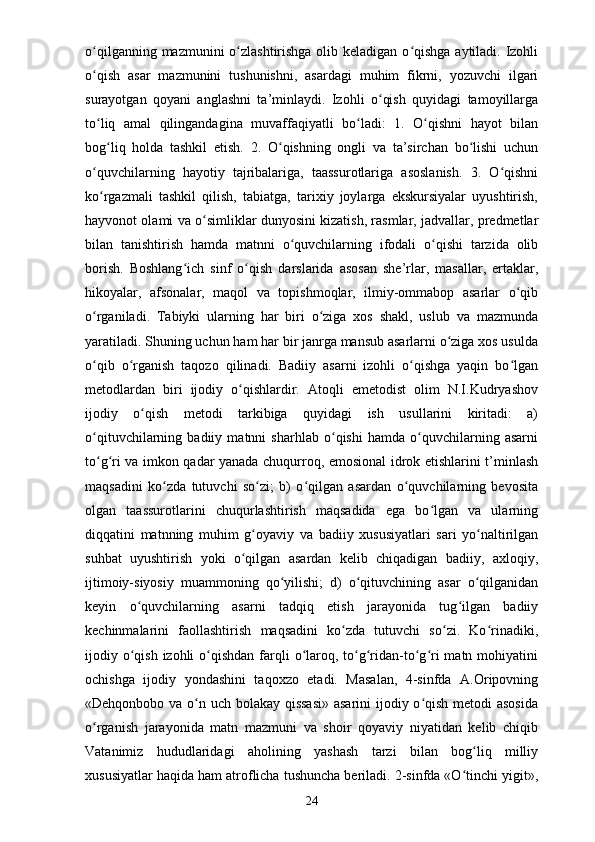 o qilganning mazmunini o zlashtirishga olib keladigan o qishga aytiladi. Izohliʻ ʻ ʻ
o qish   asar   mazmunini   tushunishni,   asardagi   muhim   fikrni,   yozuvchi   ilgari
ʻ
surayotgan   qoyani   anglashni   ta’minlaydi.   Izohli   o qish   quyidagi   tamoyillarga	
ʻ
to liq   amal   qilingandagina   muvaffaqiyatli   bo ladi:   1.   O qishni   hayot   bilan	
ʻ ʻ ʻ
bog liq   holda   tashkil   etish.   2.   O qishning   ongli   va   ta’sirchan   bo lishi   uchun	
ʻ ʻ ʻ
o quvchilarning   hayotiy   tajribalariga,   taassurotlariga   asoslanish.   3.   O qishni	
ʻ ʻ
ko rgazmali   tashkil   qilish,   tabiatga,   tarixiy   joylarga   ekskursiyalar   uyushtirish,
ʻ
hayvonot olami va o simliklar dunyosini kizatish, rasmlar, jadvallar, predmetlar	
ʻ
bilan   tanishtirish   hamda   matnni   o quvchilarning   ifodali   o qishi   tarzida   olib	
ʻ ʻ
borish.   Boshlang ich   sinf   o qish   darslarida   asosan   she’rlar,   masallar,   ertaklar,	
ʻ ʻ
hikoyalar,   afsonalar,   maqol   va   topishmoqlar,   ilmiy-ommabop   asarlar   o qib	
ʻ
o rganiladi.   Tabiyki   ularning   har   biri   o ziga   xos   shakl,   uslub   va   mazmunda	
ʻ ʻ
yaratiladi. Shuning uchun ham har bir janrga mansub asarlarni o ziga xos usulda	
ʻ
o qib   o rganish   taqozo   qilinadi.   Badiiy   asarni   izohli   o qishga   yaqin   bo lgan	
ʻ ʻ ʻ ʻ
metodlardan   biri   ijodiy   o qishlardir.   Atoqli   emetodist   olim   N.I.Kudryashov	
ʻ
ijodiy   o qish   metodi   tarkibiga   quyidagi   ish   usullarini   kiritadi:   a)	
ʻ
o qituvchilarning   badiiy   matnni   sharhlab   o qishi   hamda   o quvchilarning   asarni	
ʻ ʻ ʻ
to g ri va imkon qadar yanada chuqurroq, emosional idrok etishlarini t’minlash
ʻ ʻ
maqsadini   ko zda   tutuvchi   so zi;   b)   o qilgan   asardan   o quvchilarning   bevosita	
ʻ ʻ ʻ ʻ
olgan   taassurotlarini   chuqurlashtirish   maqsadida   ega   bo lgan   va   ularning	
ʻ
diqqatini   matnning   muhim   g oyaviy   va   badiiy   xususiyatlari   sari   yo naltirilgan	
ʻ ʻ
suhbat   uyushtirish   yoki   o qilgan   asardan   kelib   chiqadigan   badiiy,   axloqiy,	
ʻ
ijtimoiy-siyosiy   muammoning   qo yilishi;   d)   o qituvchining   asar   o qilganidan	
ʻ ʻ ʻ
keyin   o quvchilarning   asarni   tadqiq   etish   jarayonida   tug ilgan   badiiy	
ʻ ʻ
kechinmalarini   faollashtirish   maqsadini   ko zda   tutuvchi   so zi.   Ko rinadiki,	
ʻ ʻ ʻ
ijodiy o qish  izohli  o qishdan  farqli  o laroq, to g ridan-to g ri  matn mohiyatini	
ʻ ʻ ʻ ʻ ʻ ʻ ʻ
ochishga   ijodiy   yondashini   taqoxzo   etadi.   Masalan,   4-sinfda   A.Oripovning
«Dehqonbobo va o n uch bolakay qissasi»  asarini ijodiy o qish metodi asosida	
ʻ ʻ
o rganish   jarayonida   matn   mazmuni   va   shoir   qoyaviy   niyatidan   kelib   chiqib	
ʻ
Vatanimiz   hududlaridagi   aholining   yashash   tarzi   bilan   bog liq   milliy	
ʻ
xususiyatlar haqida ham atroflicha tushuncha beriladi. 2-sinfda «O tinchi yigit»,	
ʻ
24 