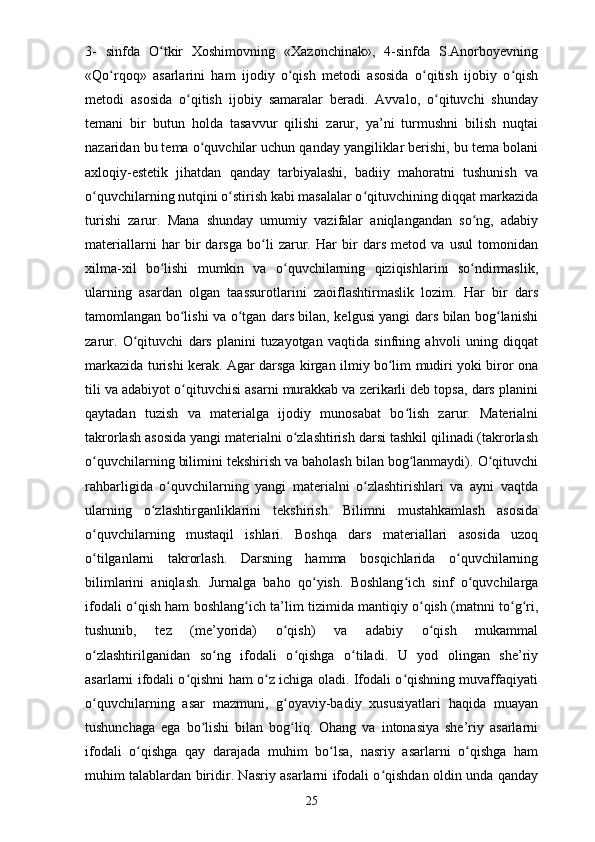 3-   sinfda   O tkir   Xoshimovning   «Xazonchinak»,   4-sinfda   S.Anorboyevningʻ
«Qo rqoq»   asarlarini   ham   ijodiy   o qish   metodi   asosida   o qitish   ijobiy   o qish	
ʻ ʻ ʻ ʻ
metodi   asosida   o qitish   ijobiy   samaralar   beradi.   Avvalo,   o qituvchi   shunday	
ʻ ʻ
temani   bir   butun   holda   tasavvur   qilishi   zarur,   ya’ni   turmushni   bilish   nuqtai
nazaridan bu tema o quvchilar uchun qanday yangiliklar berishi, bu tema bolani	
ʻ
axloqiy-estetik   jihatdan   qanday   tarbiyalashi,   badiiy   mahoratni   tushunish   va
o quvchilarning nutqini o stirish kabi masalalar o qituvchining diqqat markazida	
ʻ ʻ ʻ
turishi   zarur.   Mana   shunday   umumiy   vazifalar   aniqlangandan   so ng,   adabiy	
ʻ
materiallarni   har   bir   darsga   bo li   zarur.   Har   bir   dars   metod   va   usul   tomonidan	
ʻ
xilma-xil   bo lishi   mumkin   va   o quvchilarning   qiziqishlarini   so ndirmaslik,	
ʻ ʻ ʻ
ularning   asardan   olgan   taassurotlarini   zaoiflashtirmaslik   lozim.   Har   bir   dars
tamomlangan bo lishi va o tgan dars bilan, kelgusi yangi dars bilan bog lanishi	
ʻ ʻ ʻ
zarur.   O qituvchi   dars   planini   tuzayotgan   vaqtida   sinfning   ahvoli   uning   diqqat	
ʻ
markazida turishi kerak. Agar darsga kirgan ilmiy bo lim mudiri yoki biror ona	
ʻ
tili va adabiyot o qituvchisi asarni murakkab va zerikarli deb topsa, dars planini	
ʻ
qaytadan   tuzish   va   materialga   ijodiy   munosabat   bo lish   zarur.   Materialni	
ʻ
takrorlash asosida yangi materialni o zlashtirish darsi tashkil qilinadi (takrorlash	
ʻ
o quvchilarning bilimini tekshirish va baholash bilan bog lanmaydi). O qituvchi	
ʻ ʻ ʻ
rahbarligida   o quvchilarning   yangi   materialni   o zlashtirishlari   va   ayni   vaqtda	
ʻ ʻ
ularning   o zlashtirganliklarini   tekshirish.   Bilimni   mustahkamlash   asosida	
ʻ
o quvchilarning   mustaqil   ishlari.   Boshqa   dars   materiallari   asosida   uzoq	
ʻ
o tilganlarni   takrorlash.   Darsning   hamma   bosqichlarida   o quvchilarning
ʻ ʻ
bilimlarini   aniqlash.   Jurnalga   baho   qo yish.   Boshlang ich   sinf   o quvchilarga	
ʻ ʻ ʻ
ifodali o qish ham boshlang ich ta’lim tizimida mantiqiy o qish (matnni to g ri,	
ʻ ʻ ʻ ʻ ʻ
tushunib,   tez   (me’yorida)   o qish)   va   adabiy   o qish   mukammal	
ʻ ʻ
o zlashtirilganidan   so ng   ifodali   o qishga   o tiladi.   U   yod   olingan   she’riy	
ʻ ʻ ʻ ʻ
asarlarni ifodali o qishni ham o z ichiga oladi. Ifodali o qishning muvaffaqiyati	
ʻ ʻ ʻ
o quvchilarning   asar   mazmuni,   g oyaviy-badiy   xususiyatlari   haqida   muayan	
ʻ ʻ
tushunchaga   ega   bo lishi   bilan   bog liq.   Ohang   va   intonasiya   she’riy   asarlarni	
ʻ ʻ
ifodali   o qishga   qay   darajada   muhim   bo lsa,   nasriy   asarlarni   o qishga   ham	
ʻ ʻ ʻ
muhim talablardan biridir. Nasriy asarlarni ifodali o qishdan oldin unda qanday	
ʻ
25 