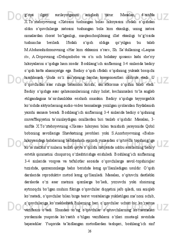 g oya   ilgari   surilayotganini   aniqlash   zarur.   Masalan,   4-sinfdaʻ
X.To xtaboyevning   «Xatosini   tushungan   bola»   hikoyasini   ifodali   o qishdan	
ʻ ʻ
oldin   o quvchilarga   xatosini   tushungan   bola   kim   ekanligi,   uning   xatosi	
ʻ
nimalardan   iborat   bo lganligi,   maqtanchoqlikning   illat   ekanligi   to g risida	
ʻ ʻ ʻ
tushuncha   beriladi.   Ifodali   o qish   oldiga   qo yilgan   bu   talab	
ʻ ʻ
M.Abdurashidxonovning   «Har   kim   ekkanini   o rar»,   Sh.   Sa’dullaning   «Laqma	
ʻ
it»,   A.Oripovning   «Dehqonbobo   va   o n   uch   bolakay   qissasi»   kabi   she’riy	
ʻ
hikoyalarini o qishga ham xosdir. Boshlang ich sinflarning 3-4 sinlarida badiiy	
ʻ ʻ
o qish   katta   ahamiyatga   ega.   Badiiy   o qish   ifodali   o qishning   yuksak   bosqichi	
ʻ ʻ ʻ
hisoblanadi.   Unda   so z   san’atining   barcha   komponentlari   ishtirok   etadi.   U	
ʻ
o quvchidan   asar   ruhiga   batamom   kirishi,   san’atkorona   o qishni   talab   etadi.	
ʻ ʻ
Badiiy   o qishga   asar   qahramonlarining   ruhiy   holat,   kechinmalari   to la   anglab	
ʻ ʻ
etilgandagina   ta’sirchanlikka   erishish   mumkin.   Badiiy   o qishga   tayyorgarlik	
ʻ
ko rishda aktyorlarning audio-video tasmalarga yozilgan ijrolaridan foydalanish	
ʻ
yaxshi   samara   beradi.   Boshlang ich   sinflarning   3-4   sinlarida   badiiy   o qishning	
ʻ ʻ
muvaffaqiyatini   ta’minlaydigan   omillardan   biri   tanlab   o qishdir.   Masalan,   3-	
ʻ
sinfda   X.To xtaboyevning   «Xassa»   hikoyasi   bilan   tanishish   jarayonida   Qobil	
ʻ
boboning   savollariga   Shavkatning   javoblari   yoki   S.Anorboyevning   «Bahs»
hikoyasidagi bolalarning bahslashish epizodi yuzasidan o qituvchi topshirig iga	
ʻ ʻ
ko ra mazkur o rinlarni tanlab qayta o qilishi natijasida ushbu asarlarning badiiy	
ʻ ʻ ʻ
estetik qimmatini chuqurroq o zlashtirishga erishiladi. Boshlang ich sinflarning	
ʻ ʻ
3-4   sinlarida   voqyea   va   tafsilotlar   asosida   o quvchilarga   savol-topshiriqlar	
ʻ
tuzishda,   qaxramonlarga   baho   berishda   keng   qo llaniladigan   usuldir.   O qish	
ʻ ʻ
darslarida   reproduktiv   metod   keng   qo llaniladi.   Masalan,   o qituvchi   dastlabki	
ʻ ʻ
darslarda   o zi   asar   matnini   qismlarga   bo ladi,   yozuvchi   yoki   shoirning	
ʻ ʻ
aytmoqchi  bo lgan  muhim   fikriga o quvchilar  diqqatini   jalb qiladi,  uni   aniqlab
ʻ ʻ
ko rsatadi, o quvchilar bilan birga tasivr vositalariga yuklatilgan ma’noni ochib,	
ʻ ʻ
o quvchilariga   ko maklashadi.Bularning   bari   o quvchilar   uchun   bir   ko rsatma
ʻ ʻ ʻ ʻ
vazifasini   o tadi.   Shundan   so ng   o quvchilar   o qituvchilarning   ko rsatmalari	
ʻ ʻ ʻ ʻ ʻ
yordamida   yuqorida   ko rsatib   o tilgan   vazifalarni   o zlari   mustaqil   ravishda	
ʻ ʻ ʻ
bajaradilar.   Yuqorida   ta’kidlangan   metodlardan   tashqari,   boshlang ich   sinf	
ʻ
26 