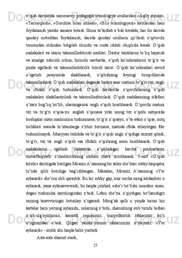 o qish darslarida zamonaviy pedagogik texnologiya usullaridan «Aqliy xujum»,ʻ
«Tarmoqlash»,   «Guruhlar   bilan   ishlash»,   «Blis   texnologiyasi»   kabilardan   ham
foydalanish yaxshi samara beradi. Shuni ta’kidlab o tish kerakki, har bir darsda	
ʻ
qanday   metoddan   foydalanish,   darsda   qanday   usullarni   qo llash   o qituvchi	
ʻ ʻ
tomonidan   oldindan   belgilab   olinishi   va   ruxta   ishlab   chiqilishi   kerak.   O qish	
ʻ
malakalari   va  ularni  takomillashtirish   usullari.  Dastur   talablarini   to liq  bajarish	
ʻ
va   amalga   oshirish   uchun,   birinchi   navbatda,   o qish   ko nikmalarini   to g ri   va	
ʻ ʻ ʻ ʻ
puxta   egallash   va   takomillashtirilib   borish   zarur.   O qish   ko nikmalari   savod	
ʻ ʻ
o rgatish   jarayonida   shakllanadi,   o qitishning   keyingi   bosqichlarida	
ʻ ʻ
takomillashadi. O qish malakalari deganda badiiy asar matnini to g ri tez, ongli	
ʻ ʻ ʻ
va   ifodali   o qish   tushuniladi.   O qish   darslarida   o quvchilarning   o qish	
ʻ ʻ ʻ ʻ
malakalari   shakllantiriladi   va   takomillashtiriladi.   O qish   malakasining   sifatlari	
ʻ
o zaro   bog liq   bo lib,   ularningasosi   ongli   o qish   hisoblanadi.   O quvchi   matnni	
ʻ ʻ ʻ ʻ ʻ
tez   va   to g ri   o qisa-yu.   anglab   o qimasa   yoki   uning   tez   o qishi   natijasida	
ʻ ʻ ʻ ʻ ʻ
boshqalar matn mazmunini tushunmasa, to g ri o qisayu, o ta sekin o qisa, nutq	
ʻ ʻ ʻ ʻ ʻ
birliklari   orasida   to xtamlarga   e’tibor   bermasa,   matnda   ifoda   etilayotgan   fikr	
ʻ
tushunilmaydi. Muayyan tezlikda va to g ri o qish ongli o qishga xizmat qiladi,	
ʻ ʻ ʻ ʻ
to g ri,   tez   va   ongli   o qish   esa   ifodali   o qishning   asosi   hisoblanadi.   O qish	
ʻ ʻ ʻ ʻ ʻ
malakalarini   egallash   maktabda   o qitiladigan   barcha   predmetlarni	
ʻ
muvaffaqiyatli   o zlashtirishning   muhim   sharti   xisoblanadi.   3-sinf   «O qish	
ʻ ʻ
kitobi» darsligida berilgan Miraziz A’zamning bir talay she’rlari oddiy haqiqatni
lo nda   qilib   berishga   bag ishlangan.   Masalan,   Miraziz   A’zamning   «Yer	
ʻ ʻ
aylanadi» she’rini olib qaraylik. Bu bir oddiy gap, axir necha ming asrdanberi u
aylanadi,  yana aylanavereradi,  bu haqda  jozibali   eshe’r  bo lishi   mumkin  emas,	
ʻ
degan   tushuncha   xayolingizdan   o tadi.   Lekin   she’rni   o qiydigan   bo lsanshgiz	
ʻ ʻ ʻ
sizning   tasavvuringiz   butunlay   o zgaradi.   Murg ak   qalb   u   yoqda   tursin   biz
ʻ ʻ
kattalar ham yerning aylanishi, onlarning o tishi, shamolning esib turishi bidlan	
ʻ
o sib-ulg ayishimiz,   kamodl   topishimiz,   bunyodkorlik   ishlarimiz   ko z	
ʻ ʻ ʻ
o ngimizdan   o tadi.   Qilgan   yaxshi-yomon   ishlarimizni   o ylaymiz.   «Yer
ʻ ʻ ʻ
aylanadi» - xuddi shu haqda bahs yuritadi: 
Asta-asta shamol esadi, 
27 