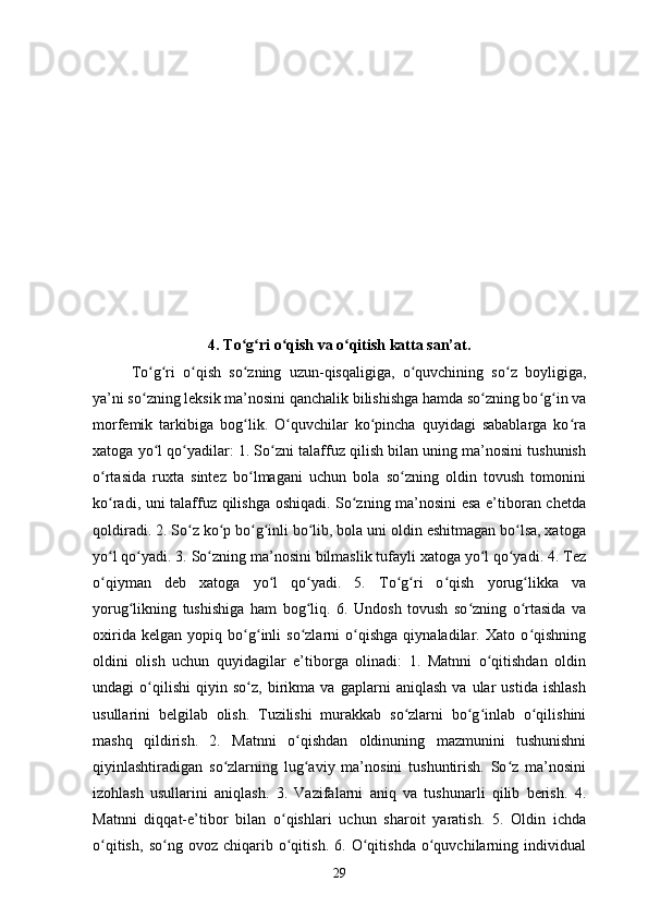 4. To g ri o qish va o qitish katta san’at.ʻ ʻ ʻ ʻ
To g ri   o qish   so zning   uzun-qisqaligiga,   o quvchining   so z   boyligiga,	
ʻ ʻ ʻ ʻ ʻ ʻ
ya’ni so zning leksik ma’nosini qanchalik bilishishga hamda so zning bo g in va
ʻ ʻ ʻ ʻ
morfemik   tarkibiga   bog lik.   O quvchilar   ko pincha   quyidagi   sabablarga   ko ra	
ʻ ʻ ʻ ʻ
xatoga yo l qo yadilar: 1. So zni talaffuz qilish bilan uning ma’nosini tushunish	
ʻ ʻ ʻ
o rtasida   ruxta   sintez   bo lmagani   uchun   bola   so zning   oldin   tovush   tomonini	
ʻ ʻ ʻ
ko radi, uni talaffuz qilishga oshiqadi. So zning ma’nosini esa e’tiboran chetda
ʻ ʻ
qoldiradi. 2. So z ko p bo g inli bo lib, bola uni oldin eshitmagan bo lsa, xatoga	
ʻ ʻ ʻ ʻ ʻ ʻ
yo l qo yadi. 3. So zning ma’nosini bilmaslik tufayli xatoga yo l qo yadi. 4. Tez	
ʻ ʻ ʻ ʻ ʻ
o qiyman   deb   xatoga   yo l   qo yadi.   5.   To g ri   o qish   yorug likka   va
ʻ ʻ ʻ ʻ ʻ ʻ ʻ
yorug likning   tushishiga   ham   bog liq.   6.   Undosh   tovush   so zning   o rtasida   va	
ʻ ʻ ʻ ʻ
oxirida   kelgan   yopiq   bo g inli   so zlarni   o qishga   qiynaladilar.   Xato   o qishning	
ʻ ʻ ʻ ʻ ʻ
oldini   olish   uchun   quyidagilar   e’tiborga   olinadi:   1.   Matnni   o qitishdan   oldin	
ʻ
undagi   o qilishi   qiyin   so z,   birikma   va   gaplarni   aniqlash   va   ular   ustida   ishlash	
ʻ ʻ
usullarini   belgilab   olish.   Tuzilishi   murakkab   so zlarni   bo g inlab   o qilishini	
ʻ ʻ ʻ ʻ
mashq   qildirish.   2.   Matnni   o qishdan   oldinuning   mazmunini   tushunishni	
ʻ
qiyinlashtiradigan   so zlarning   lug aviy   ma’nosini   tushuntirish.   So z   ma’nosini	
ʻ ʻ ʻ
izohlash   usullarini   aniqlash.   3.   Vazifalarni   aniq   va   tushunarli   qilib   berish.   4.
Matnni   diqqat-e’tibor   bilan   o qishlari   uchun   sharoit   yaratish.   5.   Oldin   ichda	
ʻ
o qitish,   so ng   ovoz   chiqarib   o qitish.   6.   O qitishda   o quvchilarning   individual	
ʻ ʻ ʻ ʻ ʻ
29 