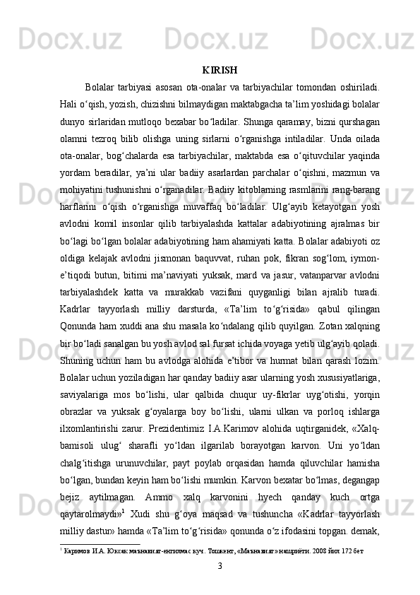 KIRISH
Bolalar   tarbiyasi   asosan   ota-onalar   va   tarbiyachilar   tomondan   oshiriladi.
Hali o qish, yozish, chizishni bilmaydigan maktabgacha ta’lim yoshidagi bolalarʻ
dunyo sirlaridan mutloqo bexabar bo ladilar. Shunga qaramay, bizni qurshagan	
ʻ
olamni   tezroq   bilib   olishga   uning   sirlarni   o rganishga   intiladilar.   Unda   oilada	
ʻ
ota-onalar,   bog chalarda   esa   tarbiyachilar,   maktabda   esa   o qituvchilar   yaqinda	
ʻ ʻ
yordam   beradilar,   ya’ni   ular   badiiy   asarlardan   parchalar   o qishni,   mazmun   va	
ʻ
mohiyatini tushunishni o rganadilar. Badiiy kitoblarning rasmlarini rang-barang	
ʻ
harflarini   o qish   o rganishga   muvaffaq   bo ladilar.   Ulg ayib   ketayotgan   yosh	
ʻ ʻ ʻ ʻ
avlodni   komil   insonlar   qilib   tarbiyalashda   kattalar   adabiyotining   ajralmas   bir
bo lagi bo lgan bolalar adabiyotining ham ahamiyati katta. Bolalar adabiyoti oz	
ʻ ʻ
oldiga   kelajak   avlodni   jismonan   baquvvat,   ruhan   pok,   fikran   sog lom,   iymon-	
ʻ
e’tiqodi   butun,   bitimi   ma’naviyati   yuksak,   mard   va   jasur,   vatanparvar   avlodni
tarbiyalashdek   katta   va   murakkab   vazifani   quyganligi   bilan   ajralib   turadi.
Kadrlar   tayyorlash   milliy   darsturda,   «Ta’lim   to g risida»   qabul   qilingan	
ʻ ʻ
Qonunda ham xuddi ana shu masala ko ndalang qilib quyilgan. Zotan xalqning	
ʻ
bir bo ladi sanalgan bu yosh avlod sal fursat ichida voyaga yetib ulg ayib qoladi.	
ʻ ʻ
Shuning   uchun   ham   bu   avlodga   alohida   e’tibor   va   hurmat   bilan   qarash   lozim.
Bolalar uchun yoziladigan har qanday badiiy asar ularning yosh xususiyatlariga,
saviyalariga   mos   bo lishi,   ular   qalbida   chuqur   uy-fikrlar   uyg otishi,   yorqin	
ʻ ʻ
obrazlar   va   yuksak   g oyalarga   boy   bo lishi,   ularni   ulkan   va   porloq   ishlarga
ʻ ʻ
ilxomlantirishi   zarur.   Prezidentimiz   I.A.Karimov   alohida   uqtirganidek,   «Xalq-
bamisoli   ulug   sharafli   yo ldan   ilgarilab   borayotgan   karvon.   Uni   yo ldan	
ʻ ʻ ʻ
chalg itishga   urunuvchilar,   payt   poylab   orqasidan   hamda   qiluvchilar   hamisha	
ʻ
bo lgan, bundan keyin ham bo lishi mumkin. Karvon bexatar bo lmas, degangap	
ʻ ʻ ʻ
bejiz   aytilmagan.   Ammo   xalq   karvonini   hyech   qanday   kuch   ortga
qaytarolmaydi» 1
  Xudi   shu   g oya   maqsad   va   tushuncha   «Kadrlar   tayyorlash	
ʻ
milliy dastur» hamda «Ta’lim to g risida» qonunda o z ifodasini topgan. demak,	
ʻ ʻ ʻ
1
  Каримов И.А. Юксак маънавият-енгилмас куч. Тошкент, «Маънавият» нашриёти. 2008 йил 172 бет
3 