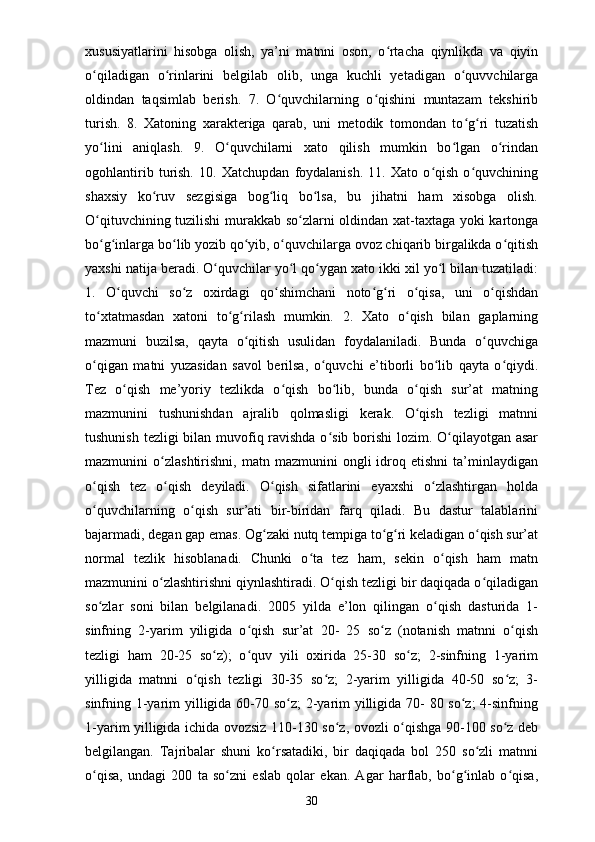 xususiyatlarini   hisobga   olish,   ya’ni   matnni   oson,   o rtacha   qiynlikda   va   qiyinʻ
o qiladigan   o rinlarini   belgilab   olib,   unga   kuchli   yetadigan   o quvvchilarga	
ʻ ʻ ʻ
oldindan   taqsimlab   berish.   7.   O quvchilarning   o qishini   muntazam   tekshirib	
ʻ ʻ
turish.   8.   Xatoning   xarakteriga   qarab,   uni   metodik   tomondan   to g ri   tuzatish	
ʻ ʻ
yo lini   aniqlash.   9.   O quvchilarni   xato   qilish   mumkin   bo lgan   o rindan	
ʻ ʻ ʻ ʻ
ogohlantirib   turish.   10.   Xatchupdan   foydalanish.   11.   Xato   o qish   o quvchining	
ʻ ʻ
shaxsiy   ko ruv   sezgisiga   bog liq   bo lsa,   bu   jihatni   ham   xisobga   olish.	
ʻ ʻ ʻ
O qituvchining tuzilishi  murakkab so zlarni oldindan xat-taxtaga yoki kartonga	
ʻ ʻ
bo g inlarga bo lib yozib qo yib, o quvchilarga ovoz chiqarib birgalikda o qitish
ʻ ʻ ʻ ʻ ʻ ʻ
yaxshi natija beradi. O quvchilar yo l qo ygan xato ikki xil yo l bilan tuzatiladi:	
ʻ ʻ ʻ ʻ
1.   O quvchi   so z   oxirdagi   qo shimchani   noto g ri   o qisa,   uni   o qishdan	
ʻ ʻ ʻ ʻ ʻ ʻ ʻ
to xtatmasdan   xatoni   to g rilash   mumkin.   2.   Xato   o qish   bilan   gaplarning	
ʻ ʻ ʻ ʻ
mazmuni   buzilsa,   qayta   o qitish   usulidan   foydalaniladi.   Bunda   o quvchiga	
ʻ ʻ
o qigan   matni   yuzasidan   savol   berilsa,   o quvchi   e’tiborli   bo lib   qayta   o qiydi.	
ʻ ʻ ʻ ʻ
Tez   o qish   me’yoriy   tezlikda   o qish   bo lib,   bunda   o qish   sur’at   matning	
ʻ ʻ ʻ ʻ
mazmunini   tushunishdan   ajralib   qolmasligi   kerak.   O qish   tezligi   matnni	
ʻ
tushunish tezligi bilan muvofiq ravishda o sib borishi  lozim. O qilayotgan asar	
ʻ ʻ
mazmunini   o zlashtirishni,   matn  mazmunini   ongli   idroq  etishni   ta’minlaydigan	
ʻ
o qish   tez   o qish   deyiladi.   O qish   sifatlarini   eyaxshi   o zlashtirgan   holda	
ʻ ʻ ʻ ʻ
o quvchilarning   o qish   sur’ati   bir-biridan   farq   qiladi.   Bu   dastur   talablarini
ʻ ʻ
bajarmadi, degan gap emas. Og zaki nutq tempiga to g ri keladigan o qish sur’at	
ʻ ʻ ʻ ʻ
normal   tezlik   hisoblanadi.   Chunki   o ta   tez   ham,   sekin   o qish   ham   matn	
ʻ ʻ
mazmunini o zlashtirishni qiynlashtiradi. O qish tezligi bir daqiqada o qiladigan	
ʻ ʻ ʻ
so zlar   soni   bilan   belgilanadi.   2005   yilda   e’lon   qilingan   o qish   dasturida   1-	
ʻ ʻ
sinfning   2-yarim   yiligida   o qish   sur’at   20-   25   so z   (notanish   matnni   o qish	
ʻ ʻ ʻ
tezligi   ham   20-25   so z);   o quv   yili   oxirida   25-30   so z;   2-sinfning   1-yarim	
ʻ ʻ ʻ
yilligida   matnni   o qish   tezligi   30-35   so z;   2-yarim   yilligida   40-50   so z;   3-	
ʻ ʻ ʻ
sinfning 1-yarim yilligida 60-70 so z;  2-yarim yilligida 70- 80 so z;  4-sinfning	
ʻ ʻ
1-yarim yilligida ichida ovozsiz 110-130 so z, ovozli o qishga 90-100 so z deb	
ʻ ʻ ʻ
belgilangan.   Tajribalar   shuni   ko rsatadiki,   bir   daqiqada   bol   250   so zli   matnni	
ʻ ʻ
o qisa,   undagi   200   ta   so zni   eslab   qolar   ekan.   Agar   harflab,   bo g inlab   o qisa,	
ʻ ʻ ʻ ʻ ʻ
30 