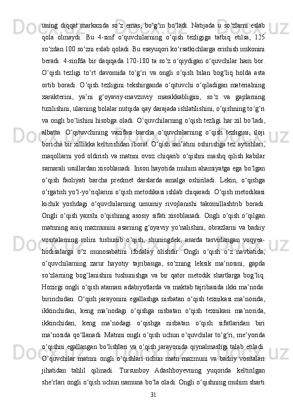 uning   diqqat   markazida   so z   emas,   bo g in   bo ladi.   Natijada   u   so zlarni   eslabʻ ʻ ʻ ʻ ʻ
qola   olmaydi.   Bu   4-sinf   o quvchilarning   o qish   tezligiga   tatbiq   etilsa,   125
ʻ ʻ
so zdan 100 so zni eslab qoladi. Bu esayuqori ko rsatkichlarga erishish imkonini	
ʻ ʻ ʻ
beradi.   4-sinfda   bir   daqiqada   170-180   ta   so z   o qiydigan   o quvchilar   ham   bor.	
ʻ ʻ ʻ
O qish   tezligi   to rt   davomida   to g ri   va   ongli   o qish   bilan   bog liq   holda   asta	
ʻ ʻ ʻ ʻ ʻ ʻ
ortib   boradi.   O qish   tezligini   tekshirganda   o qituvchi   o qiladigan   materialning	
ʻ ʻ ʻ
xarakterini,   ya’ni   g oyaviy-mavzuviy   marakkabligini,   so z   va   gaplarning	
ʻ ʻ
tuzilishini, ularning bolalar nutqida qay darajada ishlatilishini, o qishning to g ri	
ʻ ʻ ʻ
va ongli bo lishini hisobga oladi. O quvchilarning o qish tezligi har xil bo ladi,	
ʻ ʻ ʻ ʻ
albatta.   O qituvchining   vazifasi   barcha   o quvchilarning   o qish   tezligini,   iloji
ʻ ʻ ʻ
boricha bir xillikka keltirishdan iborat. O qish san’atini oshirishga tez aytishlari,	
ʻ
maqollarni   yod   oldirish   va   matnni   ovoz   chiqarib   o qishni   mashq   qilish   kabilar	
ʻ
samarali usullardan xisoblanadi. Inson hayotida muhim ahamiyatga ega bo lgan	
ʻ
o qish   faoliyati   barcha   predmet   darslarda   amalga   oshiriladi.   Lekin,   o qishga	
ʻ ʻ
o rgatish yo l-yo riqlarini o qish metodikasi ishlab chiqaradi. O qish metodikasi
ʻ ʻ ʻ ʻ ʻ
kichik   yoshdagi   o quvchilarning   umumiy   rivojlanishi   takomillashtrib   boradi.	
ʻ
Ongli   o qish   yaxshi   o qishning   asosiy   sifati   xisoblanadi.   Ongli   o qish   o qilgan	
ʻ ʻ ʻ ʻ
matnning   aniq   mazmunini   asarning   g oyaviy   yo nalishini,   obrazlarni   va   badiiy	
ʻ ʻ
vositalarning   rolini   tushunib   o qish,   shuningdek,   asarda   tasvirlangan   voqyea-	
ʻ
hodisalarga   o z   munosabatini   ifodalay   olishdir.   Ongli   o qish   o z   navbatida,	
ʻ ʻ ʻ
o quvchilarning   zarur   hayotiy   tajribasiga,   so zning   leksik   ma’nosini,   gapda	
ʻ ʻ
so zlarning   bog lanishini   tushunishga   va   bir   qator   metodik   shartlarga   bog liq.
ʻ ʻ ʻ
Hozirgi ongli o qish atamasi adabiyotlarda va maktab tajribasida ikki ma’noda:	
ʻ
birinchidan.   O qish   jarayonini   egallashga   nisbatan   o qish   texnikasi   ma’nosida,
ʻ ʻ
ikkinchidan,   keng   ma’nodagi   o qishga   nisbatan   o qish   texnikasi   ma’nosida,	
ʻ ʻ
ikkinchidan,   keng   ma’nodagi   o qishga   nisbatan   o qish   sifatlaridan   biri	
ʻ ʻ
ma’nosida qo llanadi. Matnni ongli o qish uchun o quvchilar to g ri, me’yorida	
ʻ ʻ ʻ ʻ ʻ
o qishni   egallangan  bo lishlari   va  o qish   jarayonida  qiynalmasligi  talab  etiladi.	
ʻ ʻ ʻ
O quvchilar   matnni   ongli   o qishlari   uchun   matn   mazmuni   va   badiiy   vositalari
ʻ ʻ
jihatidan   tahlil   qilinadi.   Tursunboy   Adashboyevning   yuqorida   keltirilgan
she’rlari ongli o qish uchun namuna bo la oladi. Ongli o qishning muhim sharti	
ʻ ʻ ʻ
31 