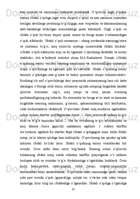 asar   qurilishi   va   mazmunini   tushunish   xisoblanadi.   O qituvchi   ongli   o qishniʻ ʻ
matnni ifodali o qishga (agar ovoz chiqarib o qilsa) va asar mazmuni yuzasidan	
ʻ ʻ
berilgan savollarga javobning to g riligiga, asar voqyealari va kahramonlarning	
ʻ ʻ
xatti-harakatiga   bildirilgan   munosabatiga   qarab   baholaydi.   Ongli   o qish   va	
ʻ
ifodali   o qish   bir-birini   taqozo   qiladi,   ammo   bir-biriga   aynan   o xshamaydigan	
ʻ ʻ
o qish sifatlaridir. Ifodali o qish intonasiya – ohang yordamida asarningg oyasi	
ʻ ʻ ʻ
va   jozibasini   to g ri,   aniq   yozuvchi   niyatiga   mosravishda   ifodali   bilishdir.	
ʻ ʻ
«ifodali  o qish adabiyotni  aniq va  ko rgazmali  o qitishning  dastlabki  va  asosiy	
ʻ ʻ ʻ
shaklidir»,   deb   ta’kidlaydi   metodist   olima   M.A.R ы bnikova.   Demak,   «Ifodali
o qishning   asosiy   vazifasi   asarning   mazmunini   va   emosionalligini   intonasiya	
ʻ
orqali   o quvchilarga   ko rgazmali   qilib   ko rsatishdir.   Ifodali   o qishning   asosiy	
ʻ ʻ ʻ ʻ
tamoyili   o qiladigan   asar   g oyasi   va   badiiy   qimmatini   chuqur   tushuntirishdir».	
ʻ ʻ
Boshlang ich   sinf   o quvchilariga  dars   jarayonida   intonasiyaning   ham   roli   katta
ʻ ʻ
ekanligini e’tiborga olish lozim, intonasiya og zaki nutqning birgalikda harakat	
ʻ
qiluvchi   elementari:   urg u,   nutq   yempi   va   ritmi,   pauza,   ovozning	
ʻ
pastbalandligining yig indisidir. Bu elementlar bir-biriga ta’sir etadi va hammasi	
ʻ
birgalikda   asarning   mazmunini,   g oyasini,   qahramonlarning   turli   kayfiyatini,	
ʻ
ichki kechinmalarini  ifodalaydi. O quvchilar  ifodali  nutq asoslarini  egallashlari
ʻ
uchun muhim shartlar quyidagilardan iborat: 1. Nutq jarayonida nafasni  to g ri	
ʻ ʻ
olish  va  to g ri   taqsimlay  bilish.   2.  Har  bir   tovushning  to g ri   artikulasiyasi   va	
ʻ ʻ ʻ ʻ
aniq   diksiya   (burro   gapirish)   malakasini   egallash.   3.   Adabiy   talaffuz
me’yorlarini   egallash   Bu   shartlar   faqat   ifodali   o qishgagina   emas,   balki   ifodali	
ʻ
nutqa, ya’ni hikoya qilishga ham taalluqlidir. O quvchining har qanday og zaki
ʻ ʻ
hikoyasi   ifodali   bo lishi   zarur.   Ifodali   o qishning   asosiy   vositalaridan   biri	
ʻ ʻ
ovozdir.   Ovoz   nafas   bilan   uzviy   bog lanadi.   Shuning   uchun   o qituvchi	
ʻ ʻ
bolalarning   ifodali   nutqi   ustida   ishlashni   talaffuz   qilayotganda   o z   nafasini	
ʻ
boshqara   olish   va   ovozdan   to g ri   foydalanishga   o rgatishdan   boshlaydi.   Ovoz	
ʻ ʻ ʻ
kuchi   balan-pastlik,   uzun-qisqalik,   tezlik   (temp),   yoqimli-yoqimsizlik
xususiyatlari   bilan   xarakterlanadi.   O quvchilar   matn   mazmuniga   qarab,   baland	
ʻ
yoki   past   ovozda   o qish   (gapirish)ga,   nutqda   tez,   o rtacha   yoki   sekin   tempni	
ʻ ʻ
tanlashga,   biror   tuyg uni   ifodalashga   o rganadilar.   Ifodali   o qishga   o rgatishga
ʻ ʻ ʻ ʻ
32 