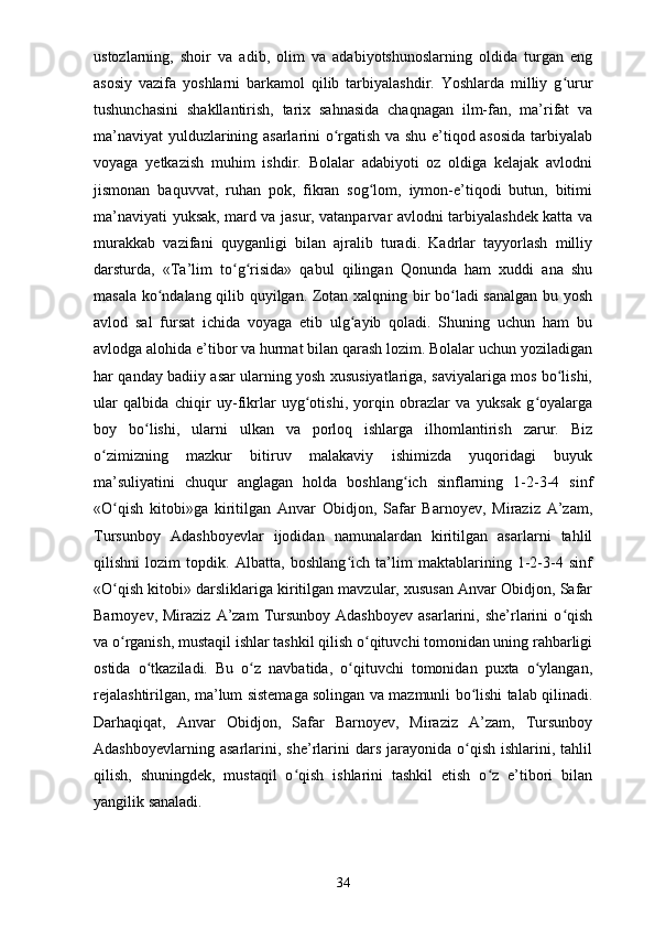 ustozlarning,   shoir   va   adib,   olim   va   adabiyotshunoslarning   oldida   turgan   eng
asosiy   vazifa   yoshlarni   barkamol   qilib   tarbiyalashdir.   Yoshlarda   milliy   g ururʻ
tushunchasini   shakllantirish,   tarix   sahnasida   chaqnagan   ilm-fan,   ma’rifat   va
ma’naviyat yulduzlarining asarlarini o rgatish va shu e’tiqod asosida tarbiyalab	
ʻ
voyaga   yetkazish   muhim   ishdir.   Bolalar   adabiyoti   oz   oldiga   kelajak   avlodni
jismonan   baquvvat,   ruhan   pok,   fikran   sog lom,   iymon-e’tiqodi   butun,   bitimi	
ʻ
ma’naviyati yuksak, mard va jasur, vatanparvar avlodni tarbiyalashdek katta va
murakkab   vazifani   quyganligi   bilan   ajralib   turadi.   Kadrlar   tayyorlash   milliy
darsturda,   «Ta’lim   to g risida»   qabul   qilingan   Qonunda   ham   xuddi   ana   shu	
ʻ ʻ
masala ko ndalang qilib quyilgan. Zotan xalqning bir bo ladi sanalgan bu yosh	
ʻ ʻ
avlod   sal   fursat   ichida   voyaga   etib   ulg ayib   qoladi.   Shuning   uchun   ham   bu	
ʻ
avlodga alohida e’tibor va hurmat bilan qarash lozim. Bolalar uchun yoziladigan
har qanday badiiy asar ularning yosh xususiyatlariga, saviyalariga mos bo lishi,	
ʻ
ular   qalbida   chiqir   uy-fikrlar   uyg otishi,   yorqin   obrazlar   va   yuksak   g oyalarga	
ʻ ʻ
boy   bo lishi,   ularni   ulkan   va   porloq   ishlarga   ilhomlantirish   zarur.   Biz	
ʻ
o zimizning   mazkur   bitiruv   malakaviy   ishimizda   yuqoridagi   buyuk	
ʻ
ma’suliyatini   chuqur   anglagan   holda   boshlang ich   sinflarning   1-2-3-4   sinf	
ʻ
«O qish   kitobi»ga   kiritilgan   Anvar   Obidjon,   Safar   Barnoyev,   Miraziz   A’zam,	
ʻ
Tursunboy   Adashboyevlar   ijodidan   namunalardan   kiritilgan   asarlarni   tahlil
qilishni   lozim   topdik.   Albatta,   boshlang ich   ta’lim   maktablarining   1-2-3-4   sinf	
ʻ
«O qish kitobi» darsliklariga kiritilgan mavzular, xususan Anvar Obidjon, Safar	
ʻ
Barnoyev,  Miraziz   A’zam  Tursunboy  Adashboyev   asarlarini,  she’rlarini  o qish	
ʻ
va o rganish, mustaqil ishlar tashkil qilish o qituvchi tomonidan uning rahbarligi	
ʻ ʻ
ostida   o tkaziladi.   Bu   o z   navbatida,   o qituvchi   tomonidan   puxta   o ylangan,	
ʻ ʻ ʻ ʻ
rejalashtirilgan, ma’lum sistemaga solingan va mazmunli bo lishi talab qilinadi.	
ʻ
Darhaqiqat,   Anvar   Obidjon,   Safar   Barnoyev,   Miraziz   A’zam,   Tursunboy
Adashboyevlarning  asarlarini,  she’rlarini   dars   jarayonida   o qish   ishlarini,  tahlil
ʻ
qilish,   shuningdek,   mustaqil   o qish   ishlarini   tashkil   etish   o z   e’tibori   bilan	
ʻ ʻ
yangilik sanaladi. 
34 