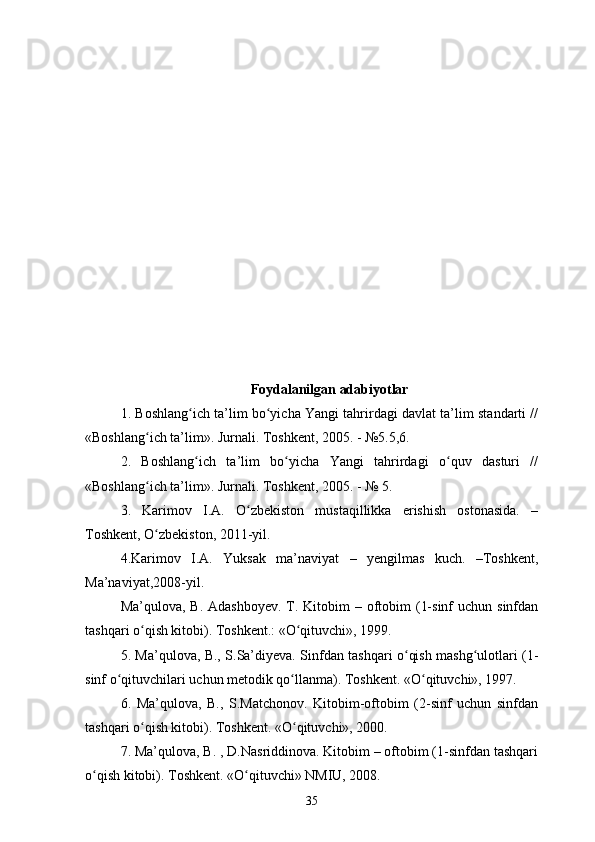 Foydalanilgan adabiyotlar
1. Boshlang ich ta’lim bo yicha Yangi tahrirdagi davlat ta’lim standarti //ʻ ʻ
«Boshlang ich ta’lim». Jurnali. Toshkent, 2005. - №5.5,6. 	
ʻ
2.   Boshlang ich   ta’lim   bo yicha   Yangi   tahrirdagi   o quv   dasturi   //	
ʻ ʻ ʻ
«Boshlang ich ta’lim». Jurnali. Toshkent, 2005. - № 5. 	
ʻ
3.   Karimov   I.A.   O zbekiston   mustaqillikka   erishish   ostonasida.   –	
ʻ
Toshkent, O zbekiston, 2011-yil. 	
ʻ
4.Karimov   I.A.   Yuksak   ma’naviyat   –   yengilmas   kuch.   –Toshkent,
Ma’naviyat,2008-yil. 
Ma’qulova, B.  Adashboyev. T. Kitobim  – oftobim  (1-sinf  uchun sinfdan
tashqari o qish kitobi). Toshkent.: «O qituvchi», 1999. 	
ʻ ʻ
5. Ma’qulova, B., S.Sa’diyeva. Sinfdan tashqari o qish mashg ulotlari (1-	
ʻ ʻ
sinf o qituvchilari uchun metodik qo llanma). Toshkent. «O qituvchi», 1997. 	
ʻ ʻ ʻ
6.   Ma’qulova,   B.,   S.Matchonov.   Kitobim-oftobim   (2-sinf   uchun   sinfdan
tashqari o qish kitobi). Toshkent. «O qituvchi», 2000. 	
ʻ ʻ
7. Ma’qulova, B. , D.Nasriddinova. Kitobim – oftobim (1-sinfdan tashqari
o qish kitobi). Toshkent. «O qituvchi» NMIU, 2008. 	
ʻ ʻ
35 