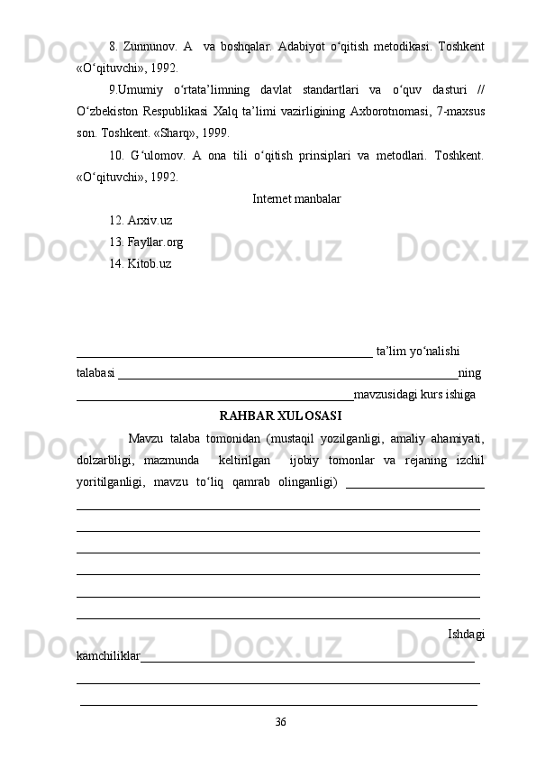 8.   Zunnunov.   A     va   boshqalar.   Adabiyot   o qitish   metodikasi.   Toshkentʻ
«O qituvchi», 1992. 	
ʻ
9.Umumiy   o rtata’limning   davlat   standartlari   va   o quv   dasturi   //	
ʻ ʻ
O zbekiston   Respublikasi   Xalq   ta’limi   vazirligining   Axborotnomasi,   7-maxsus	
ʻ
son. Toshkent. «Sharq», 1999. 
10.   G ulomov.   A   ona   tili   o qitish   prinsiplari   va   metodlari.   Toshkent.	
ʻ ʻ
«O qituvchi», 1992.	
ʻ
Internet manbalar
12. Arxiv.uz
13. Fayllar.org
14. Kitob.uz
_______________________________________________ ta’lim yo nalishi 	
ʻ
talabasi ______________________________________________________ning 
____________________________________________mavzusidagi kurs ishiga 
RAHBAR XULOSASI
                Mavzu   talaba   tomonidan   (mustaqil   yozilganligi,   amaliy   ahamiyati,
dolzarbligi,   mazmunda     keltirilgan     ijobiy   tomonlar   va   rejaning   izchil
yoritilganligi,   mavzu   to liq   qamrab   olinganligi)   ______________________	
ʻ
________________________________________________________________
________________________________________________________________
________________________________________________________________
________________________________________________________________
________________________________________________________________
________________________________________________________________
            Ishdagi
kamchiliklar_____________________________________________________
________________________________________________________________
 _______________________________________________________________
36 