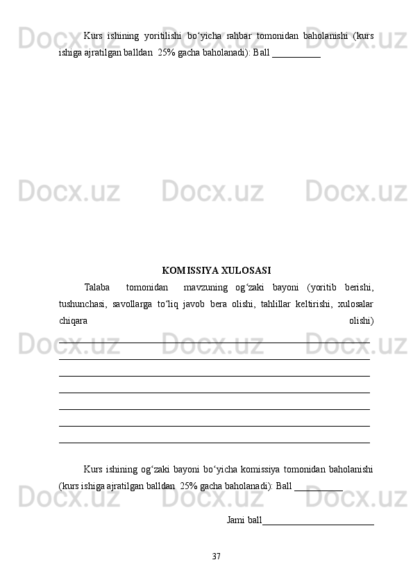 Kurs   ishining   yoritilishi   bo yicha   rahbar   tomonidan   baholanishi   (kursʻ
ishiga ajratilgan balldan  25% gacha baholanadi): Ball __________ 
KOMISSIYA XULOSASI
Talaba     tomonidan     mavzuning   og zaki   bayoni   (yoritib   berishi,	
ʻ
tushunchasi,   savollarga   to liq   javob   bera   olishi,   tahlillar   keltirishi,   xulosalar	
ʻ
chiqara   olishi)
________________________________________________________________
________________________________________________________________
________________________________________________________________
________________________________________________________________
________________________________________________________________
________________________________________________________________
________________________________________________________________
 
Kurs   ishining   og zaki   bayoni   bo yicha  komissiya   tomonidan  baholanishi	
ʻ ʻ
(kurs ishiga ajratilgan balldan  25% gacha baholanadi): Ball __________ 
Jami ball_______________________ 
37 