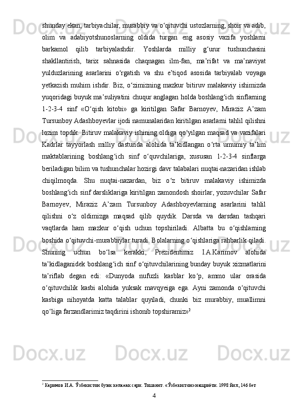 shunday ekan, tarbiyachilar, murabbiy va o qituvchi ustozlarning, shoir va adib,ʻ
olim   va   adabiyotshunoslarning   oldida   turgan   eng   asosiy   vazifa   yoshlarni
barkamol   qilib   tarbiyalashdir.   Yoshlarda   milliy   g urur   tushunchasini	
ʻ
shakllantirish,   tarix   sahnasida   chaqnagan   ilm-fan,   ma’rifat   va   ma’naviyat
yulduzlarining   asarlarini   o rgatish   va   shu   e’tiqod   asosida   tarbiyalab   voyaga	
ʻ
yetkazish   muhim   ishdir.   Biz,   o zimizning   mazkur   bitiruv   malakaviy   ishimizda	
ʻ
yuqoridagi buyuk ma’suliyatini chuqur anglagan holda boshlang ich sinflarning	
ʻ
1-2-3-4   sinf   «O qish   kitobi»   ga   kiritilgan   Safar   Barnoyev,   Miraziz   A’zam	
ʻ
Tursunboy Adashboyevlar ijodi namunalaridan kiritilgan asarlarni tahlil qilishni
lozim topdik. Bitiruv malakaviy ishining oldiga qo yilgan maqsad va vazifalari	
ʻ
Kadrlar   tayyorlash   milliy   dasturida   alohida   ta’kidlangan   o rta   umumiy   ta’lim	
ʻ
maktablarining   boshlang ich   sinf   o quvchilariga,   xususan   1-2-3-4   sinflarga	
ʻ ʻ
beriladigan bilim va tushunchalar hozirgi davr talabalari nuqtai-nazaridan ishlab
chiqilmoqda.   Shu   nuqtai-nazardan,   biz   o z   bitiruv   malakaviy   ishimizda	
ʻ
boshlang ich sinf darsliklariga kiritilgan zamondosh shoirlar, yozuvchilar Safar	
ʻ
Barnoyev,   Miraziz   A’zam   Tursunboy   Adashboyevlarning   asarlarini   tahlil
qilishni   o z   oldimizga   maqsad   qilib   quydik.   Darsda   va   darsdan   tashqari
ʻ
vaqtlarda   ham   mazkur   o qish   uchun   topshiriladi.   Albatta   bu   o qishlarning	
ʻ ʻ
boshida o qituvchi-murabbiylar turadi. Bolalarning o qishlariga rahbarlik qiladi.	
ʻ ʻ
Shuning   uchun   bo lsa   kerakki,   Prezidentimiz   I.A.Karimov   alohida	
ʻ
ta’kidlaganidek boshlang ich sinf o qituvchilarining bunday buyuk xizmatlarini	
ʻ ʻ
ta’riflab   degan   edi:   «Dunyoda   nufuzli   kasblar   ko p,   ammo   ular   orasida	
ʻ
o qituvchilik   kasbi   alohida   yuksak   mavqyeiga   ega.   Ayni   zamonda   o qituvchi	
ʻ ʻ
kasbiga   nihoyatda   katta   talablar   quyiladi,   chunki   biz   murabbiy,   muallimni
qo liga farzandlarimiz taqdirini ishonib topshiramiz»
ʻ 2
 
2
  Каримов И.А. Ўзбекистон буюк келажак сари. Тошкент. «Ўзбекистон» нашриёти. 1998 йил, 146 бет
4 