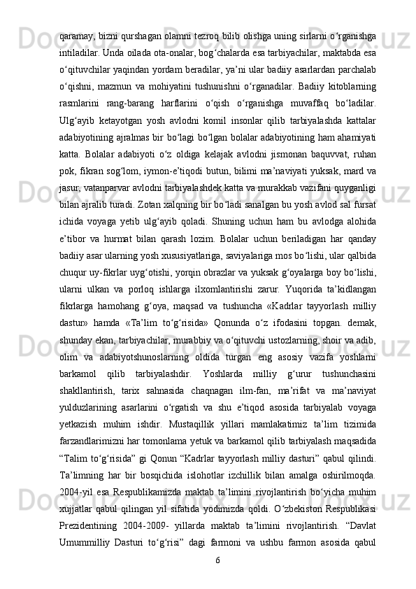 qaramay, bizni qurshagan olamni tezroq bilib olishga uning sirlarni o rganishgaʻ
intiladilar. Unda oilada ota-onalar, bog chalarda esa tarbiyachilar, maktabda esa	
ʻ
o qituvchilar yaqindan yordam beradilar, ya’ni ular badiiy asarlardan parchalab	
ʻ
o qishni,   mazmun   va   mohiyatini   tushunishni   o rganadilar.   Badiiy   kitoblarning
ʻ ʻ
rasmlarini   rang-barang   harflarini   o qish   o rganishga   muvaffaq   bo ladilar.	
ʻ ʻ ʻ
Ulg ayib   ketayotgan   yosh   avlodni   komil   insonlar   qilib   tarbiyalashda   kattalar	
ʻ
adabiyotining ajralmas bir bo lagi bo lgan bolalar adabiyotining ham ahamiyati	
ʻ ʻ
katta.   Bolalar   adabiyoti   o z   oldiga   kelajak   avlodni   jismonan   baquvvat,   ruhan	
ʻ
pok, fikran sog lom, iymon-e’tiqodi butun, bilimi ma’naviyati yuksak, mard va	
ʻ
jasur, vatanparvar avlodni tarbiyalashdek katta va murakkab vazifani quyganligi
bilan ajralib turadi. Zotan xalqning bir bo ladi sanalgan bu yosh avlod sal fursat	
ʻ
ichida   voyaga   yetib   ulg ayib   qoladi.   Shuning   uchun   ham   bu   avlodga   alohida	
ʻ
e’tibor   va   hurmat   bilan   qarash   lozim.   Bolalar   uchun   beriladigan   har   qanday
badiiy asar ularning yosh xususiyatlariga, saviyalariga mos bo lishi, ular qalbida	
ʻ
chuqur uy-fikrlar uyg otishi, yorqin obrazlar va yuksak g oyalarga boy bo lishi,	
ʻ ʻ ʻ
ularni   ulkan   va   porloq   ishlarga   ilxomlantirishi   zarur.   Yuqorida   ta’kidlangan
fikrlarga   hamohang   g oya,   maqsad   va   tushuncha   «Kadrlar   tayyorlash   milliy
ʻ
dastur»   hamda   «Ta’lim   to g risida»   Qonunda   o z   ifodasini   topgan.   demak,	
ʻ ʻ ʻ
shunday ekan, tarbiyachilar, murabbiy va o qituvchi ustozlarning, shoir va adib,	
ʻ
olim   va   adabiyotshunoslarning   oldida   turgan   eng   asosiy   vazifa   yoshlarni
barkamol   qilib   tarbiyalashdir.   Yoshlarda   milliy   g urur   tushunchasini	
ʻ
shakllantirish,   tarix   sahnasida   chaqnagan   ilm-fan,   ma’rifat   va   ma’naviyat
yulduzlarining   asarlarini   o rgatish   va   shu   e’tiqod   asosida   tarbiyalab   voyaga	
ʻ
yetkazish   muhim   ishdir.   Mustaqillik   yillari   mamlakatimiz   ta’lim   tizimida
farzandlarimizni har tomonlama yetuk va barkamol qilib tarbiyalash maqsadida
“Talim  to g risida”  gi  Qonun “Kadrlar  tayyorlash  milliy dasturi” qabul  qilindi.	
ʻ ʻ
Ta’limning   har   bir   bosqichida   islohotlar   izchillik   bilan   amalga   oshirilmoqda.
2004-yil   esa   Respublikamizda   maktab   ta’limini   rivojlantirish   bo yicha   muhim	
ʻ
xujjatlar   qabul   qilingan   yil   sifatida   yodimizda   qoldi.   O zbekiston   Respublikasi	
ʻ
Prezidentining   2004-2009-   yillarda   maktab   ta’limini   rivojlantirish.   “Davlat
Umummilliy   Dasturi   to g risi”   dagi   farmoni   va   ushbu   farmon   asosida   qabul	
ʻ ʻ
6 