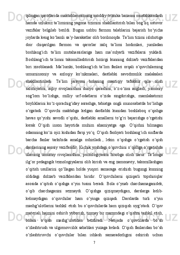 qilingan qarorlarida maktablarimizning moddiy-texnika bazasini mustahkamlash
hamda uzluksiz ta’limining yagona tizimini shakllantirish bilan bog liq ustuvorʻ
vazifalar   belgilab   berildi.   Bugun   ushbu   farmon   talablarini   bajarish   bo yicha	
ʻ
joylarda keng ko lamli sa’y-harakatlar olib borilmoqda. Ta’lim tizimi islohotiga	
ʻ
doir   chiqarilgan   farmon   va   qarorlar   xalq   ta’limi   hodimlari,   jumladan
boshlang ich   ta’lim   mutahassislariga   ham   ma’sulyatli   vazifalarni   yukladi.	
ʻ
Boshlang ich   ta`limni   takomillashtirish   hozirgi   kunning   dolzarb   vazifalaridan
ʻ
biri   xisoblanadi.   Ma’lumki,   boshlang ich   ta’lim   fanlari   orqali   o quvchilarning	
ʻ ʻ
umuminsoniy   va   axloqiy   ko nikmalari,   dastlabki   savodxonlik   malakalari	
ʻ
shakllantiriladi.   Ta’lim   jarayoni   bolaning   mantiqiy   tafakkur   qila   olish
salohiyatini,   aqliy   rivojlanishini   dunyo   qarashini,   o z-o zini   anglash,   jismoniy	
ʻ ʻ
sog lom   bo lishga,   milliy   urf-odatlarni   o zida   singdirishga,   mamlakatimiz	
ʻ ʻ ʻ
boyliklarini  ko z-qorachig iday  asrashga,  tabiatga  ongli  munosabatda   bo lishga	
ʻ ʻ ʻ
o rgatadi.   O quvchi   maktabga   kelgan   dastlabki   kunidan   boshlaboq   o qishga	
ʻ ʻ ʻ
havas   qo yishi   savodli   o qishi,   dastlabki   amallarni   to g ri   bajarishga   o rgatishi	
ʻ ʻ ʻ ʻ ʻ
kerak   O qish   inson   hayotida   muhim   ahamiyatga   ega.   O qishni   bilmagan
ʻ ʻ
odamning ko zi ojiz kishidan farqi yo q. O qish faoliyati boshlang ich sinflarda	
ʻ ʻ ʻ ʻ
barcha   fanlar   tarkibida   amalga   oshiriladi.,   lekin   o qishga   o rgatish   o qish	
ʻ ʻ ʻ
darslarining asosiy vazifasidir. Kichik yoshdagi o quvchini o qishga o rgatishda	
ʻ ʻ ʻ
ularning   umumiy   rivojlanishini,   psixologiyasini   hisobga   olish   zarur.   Ta`limga
ilg or pedagogik texnologiyalarni olib kirish va eng zamonaviy, takomillashgan	
ʻ
o qitish   usullarini   qo llagan   holda   yuqori   samaraga   erishish   bugungi   kunning
ʻ ʻ
oldidagi   dolzarb   vazifalaridan   biridir.   O quvchilarni   qiziqarli   topshiriqlar	
ʻ
asosida   o qitish   o qishga   o yin   tusini   beradi.   Bola   o ynab   charchamaganidek,	
ʻ ʻ ʻ ʻ
o qib   charchaganini   sezmaydi.   O qishga   qiziqmaydigan,   darslarga   kelib-	
ʻ ʻ
kelmaydigan   o quvchilar   ham   o yinga   qiziqadi.   Darslarda   turli   o yin	
ʻ ʻ ʻ
mashg ulotlarini   tashkil   etish   bu   o quvchilarda   ham   qiziqish   uyg otadi.   O quv	
ʻ ʻ ʻ ʻ
materiali hajmini oshirib yuborish, tinmay bir maromdagi o qishni tashkil etish,	
ʻ
bolani   o qish   mashg ulotidan   bezdiradi.   Natijada   o quvcilarda   bo sh	
ʻ ʻ ʻ ʻ
o zlashtirush va ulgirmovcilik sabablari  yuzaga keladi. O qish fanlaridan bo sh	
ʻ ʻ ʻ
o zlashtiruvchi   o quvchilar   bilan   ishlash   samaradorligini   oshirish   uchun
ʻ ʻ
7 