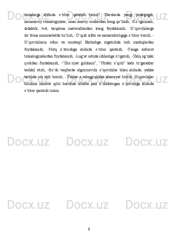 nimalarga   alohida   e`tibor   qaratish   lozim?   -Darslarda   yangi   pedagogik,
zamonaviy texnalogiyalar, noan`anaviy usullardan keng qo llash; -Ko rgazmali,ʻ ʻ
didaktik,   test,   tarqatma   materiallaridan   keng   foydalanish;   -O quvchilarga	
ʻ
do stona munosabatda bo lish; -O qish sifati va samaradorligiga e`tibor berish; -	
ʻ ʻ ʻ
O quvchilarni   erkin   va   mustaqil   fikrlashga   orgatishda   turli   mashqlardan
ʻ
foydalanish;   -Nutq   o stirishga   alohida   e`tibor   qaratish;   -Yanga   axborot	
ʻ
texnalogiyalardan foydalanish; -Lug at ustuda ishlashga o rgatish; -Xalq og zaki	
ʻ ʻ ʻ
ijodidan   foydalanish;   -“She`riyat   gulshani”,   “Ifodali   o qish”   kabi   to garaklar	
ʻ ʻ
tashkil   etish;   -Bo sh   vaqtlarda   ulgurmovchi   o quvchilar   bilan   alohida,   yakka	
ʻ ʻ
tartibda   ish   olib   borish;   -   Fanlar   a`robogjiqlikka   ahamiyat   berish.   O quvchilar	
ʻ
bilishini   nazorat   qilib   borishda   albatta   past   o zlashtirgan   o quvchiga   alohida	
ʻ ʻ
e`tibor qaratish lozim. 
8 