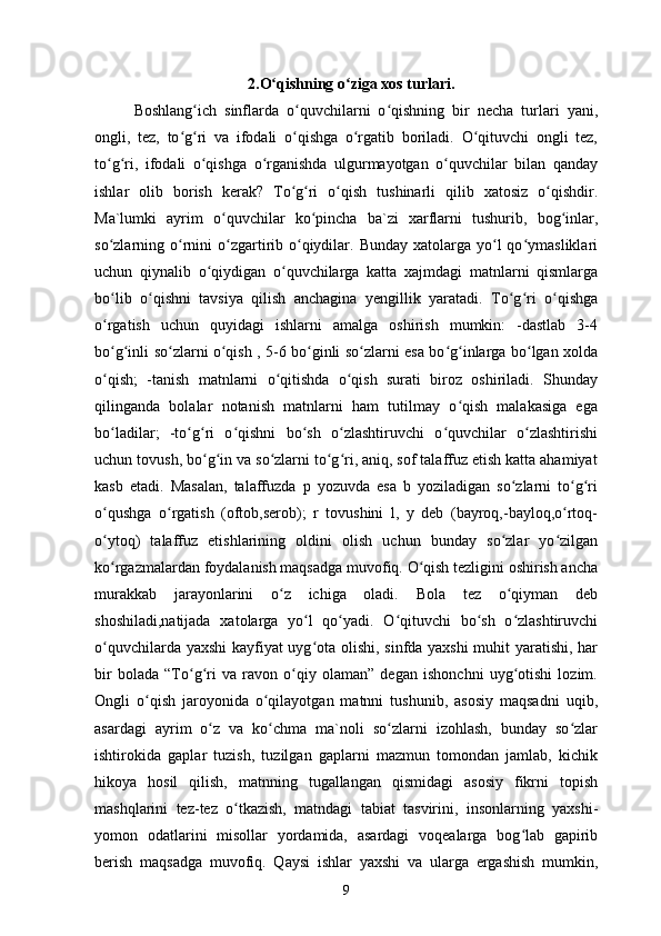                    2.O qishning o ziga xos turlari.ʻ ʻ
Boshlang ich   sinflarda   o quvchilarni   o qishning   bir   necha   turlari   yani,	
ʻ ʻ ʻ
ongli,   tez,   to g ri   va   ifodali   o qishga   o rgatib   boriladi.   O qituvchi   ongli   tez,	
ʻ ʻ ʻ ʻ ʻ
to g ri,   ifodali   o qishga   o rganishda   ulgurmayotgan   o quvchilar   bilan   qanday	
ʻ ʻ ʻ ʻ ʻ
ishlar   olib   borish   kerak?   To g ri   o qish   tushinarli   qilib   xatosiz   o qishdir.	
ʻ ʻ ʻ ʻ
Ma`lumki   ayrim   o quvchilar   ko pincha   ba`zi   xarflarni   tushurib,   bog inlar,	
ʻ ʻ ʻ
so zlarning o rnini   o zgartirib  o qiydilar.  Bunday  xatolarga  yo l  qo ymasliklari	
ʻ ʻ ʻ ʻ ʻ ʻ
uchun   qiynalib   o qiydigan   o quvchilarga   katta   xajmdagi   matnlarni   qismlarga	
ʻ ʻ
bo lib   o qishni   tavsiya   qilish   anchagina   yengillik   yaratadi.   To g ri   o qishga	
ʻ ʻ ʻ ʻ ʻ
o rgatish   uchun   quyidagi   ishlarni   amalga   oshirish   mumkin:   -dastlab   3-4
ʻ
bo g inli so zlarni o qish , 5-6 bo ginli so zlarni esa bo g inlarga bo lgan xolda
ʻ ʻ ʻ ʻ ʻ ʻ ʻ ʻ ʻ
o qish;   -tanish   matnlarni   o qitishda   o qish   surati   biroz   oshiriladi.   Shunday
ʻ ʻ ʻ
qilinganda   bolalar   notanish   matnlarni   ham   tutilmay   o qish   malakasiga   ega	
ʻ
bo ladilar;   -to g ri   o qishni   bo sh   o zlashtiruvchi   o quvchilar   o zlashtirishi	
ʻ ʻ ʻ ʻ ʻ ʻ ʻ ʻ
uchun tovush, bo g in va so zlarni to g ri, aniq, sof talaffuz etish katta ahamiyat	
ʻ ʻ ʻ ʻ ʻ
kasb   etadi.   Masalan,   talaffuzda   p   yozuvda   esa   b   yoziladigan   so zlarni   to g ri	
ʻ ʻ ʻ
o qushga   o rgatish   (oftob,serob);   r   tovushini   l,   y   deb   (bayroq,-bayloq,o rtoq-	
ʻ ʻ ʻ
o ytoq)   talaffuz   etishlarining   oldini   olish   uchun   bunday   so zlar   yo zilgan
ʻ ʻ ʻ
ko rgazmalardan foydalanish maqsadga muvofiq. O qish tezligini oshirish ancha
ʻ ʻ
murakkab   jarayonlarini   o z   ichiga   oladi.   Bola   tez   o qiyman   deb	
ʻ ʻ
shoshiladi,natijada   xatolarga   yo l   qo yadi.   O qituvchi   bo sh   o zlashtiruvchi	
ʻ ʻ ʻ ʻ ʻ
o quvchilarda yaxshi kayfiyat uyg ota olishi, sinfda yaxshi muhit yaratishi, har	
ʻ ʻ
bir   bolada   “To g ri   va   ravon   o qiy   olaman”   degan   ishonchni   uyg otishi   lozim.	
ʻ ʻ ʻ ʻ
Ongli   o qish   jaroyonida   o qilayotgan   matnni   tushunib,   asosiy   maqsadni   uqib,	
ʻ ʻ
asardagi   ayrim   o z   va   ko chma   ma`noli   so zlarni   izohlash,   bunday   so zlar	
ʻ ʻ ʻ ʻ
ishtirokida   gaplar   tuzish,   tuzilgan   gaplarni   mazmun   tomondan   jamlab,   kichik
hikoya   hosil   qilish,   matnning   tugallangan   qismidagi   asosiy   fikrni   topish
mashqlarini   tez-tez   o tkazish,   matndagi   tabiat   tasvirini,   insonlarning   yaxshi-	
ʻ
yomon   odatlarini   misollar   yordamida,   asardagi   voqealarga   bog lab   gapirib	
ʻ
berish   maqsadga   muvofiq.   Qaysi   ishlar   yaxshi   va   ularga   ergashish   mumkin,
9 