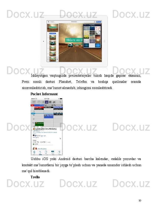  
Ishlayotgan   vaqtingizda   prezentatsiyalar   tuzish   haqida   gapirar   ekanmiz,
Prezi   nomli   dasturi   Planshet,   Telefon   va   boshqa   qurilmalar   orasida
sinxronlashtirish, ma‘lumot almashib, ishingizni osonlashtiradi. 
Pocket Informant  
 
Ushbu   iOS   yoki   Android   dasturi   barcha   kalendar,   esdalik   yozuvlar   va
kontakt ma‘lumotlarni bir joyga to‘plash uchun va yanada unumdor ishlash uchun
ma‘qul hisoblanadi. 
Trello  
10
  