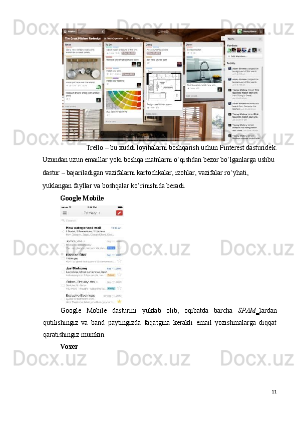 Trello – bu xuddi loyihalarni boshqarish uchun Pinterest dasturidek. 
Uzundan uzun emaillar yoki boshqa matnlarni o‘qishdan bezor bo‘lganlarga ushbu 
dastur – bajariladigan vazifalarni kartochkalar, izohlar, vazifalar ro‘yhati, 
yuklangan fayllar va boshqalar ko‘rinishida beradi. 
Google   Mobile  
 
Google   Mobile   dasturini   yuklab   olib,   oqibatda   barcha   SPAM ‗lardan
qutilishingiz   va   band   paytingizda   faqatgina   kerakli   email   yozishmalarga   diqqat
qaratishingiz mumkin. 
Voxer  
11
  
