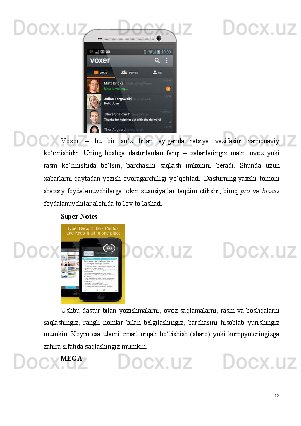  
Voxer   –   bu   bir   so‘z   bilan   aytganda   ratsiya   vazifasini   zamonaviy
ko‘rinishidir.   Uning   boshqa   dasturlardan   farqi   –   xabarlaringiz   matn,   ovoz   yoki
rasm   ko‘rinishida   bo‘lsin,   barchasini   saqlash   imkonini   beradi.   Shunda   uzun
xabarlarni  qaytadan  yozish ovoragarchiligi  yo‘qotiladi. Dasturning yaxshi  tomoni
shaxsiy foydalanuvchilarga tekin xususiyatlar  taqdim  etilishi, biroq   pro   va   biznes
foydalanuvchilar alohida to‘lov to‘lashadi.  
Super Notes  
 
Ushbu   dastur   bilan   yozishmalarni,   ovoz   saqlamalarni,   rasm   va   boshqalarni
saqlashingiz,   rangli   nomlar   bilan   belgilashingiz,   barchasini   hisoblab   yurishingiz
mumkin.   Keyin   esa   ularni   email   orqali   bo‘lishish   (share)   yoki   kompyuteringizga
zahira sifatida saqlashingiz mumkin.  
MEGA  
12
  
