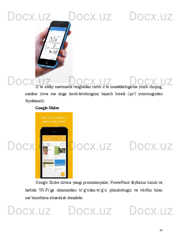  
O‘ta oddiy matematik tenglikdan tortib o‘ta murakkabigacha yozib chiqing,
mazkur   ilova   esa   sizga   hisob-kitobingizni   bajarib   beradi   (qo‘l   yozuvingizdan
foydalanib). 
Google   Slides  
 
Google Slides ilovasi yangi prezentasiyalar, PowerPoint fayllarini tuzish va
hattoki   Wi-Fi‘ga   ulanmasdan   to‘g‘ridan-to‘g‘ri   planshetingiz   va   telefon   bilan
ma‘lumotlarni almashish demakdir. 
   
14
  