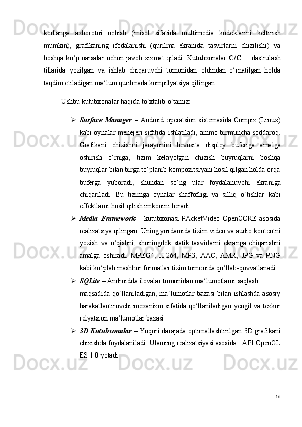 kodlanga   axborotni   ochish   (misol   sifatida   multimedia   kodeklarini   keltirish
mumkin),   grafikaning   ifodalanishi   (qurilma   ekranida   tasvirlarni   chizilishi)   va
boshqa  ko‘p narsalar   uchun javob  xizmat  qiladi.  Kutubxonalar   C/C++   dastrulash
tillarida   yozilgan   va   ishlab   chiqaruvchi   tomonidan   oldindan   o‘rnatilgan   holda
taqdim etiladigan ma‘lum qurilmada kompilyatsiya qilingan. 
Ushbu kutubxonalar haqida to‘xtalib o‘tamiz: 
 Surface  Manager   – Android operatsion  sistemasida  Compiz  (Linux)
kabi oynalar menejeri sifatida ishlatiladi, ammo birmuncha soddaroq.
Grafikani   chizishni   jarayonini   bevosita   displey   buferiga   amalga
oshirish   o‘rniga,   tizim   kelayotgan   chizish   buyruqlarni   boshqa
buyruqlar bilan birga to‘planib kompozitsiyani hosil qilgan holda orqa
buferga   yuboradi,   shundan   so‘ng   ular   foydalanuvchi   ekraniga
chiqariladi.   Bu   tizimga   oynalar   shaffofligi   va   silliq   o‘tishlar   kabi
effektlarni hosil qilish imkonini beradi.  
 Media   Framework   –   kutubxonasi   PAcketVideo   OpenCORE   asosida
realizatsiya qilingan. Uning yordamida tizim video va audio kontentni
yozish   va   o‘qishni,   shuningdek   statik   tasvirlarni   ekranga   chiqarishni
amalga   oshiradi.   MPEG4,   H.264,   MP3,   AAC,   AMR,   JPG   va   PNG
kabi ko‘plab mashhur formatlar tizim tomonida qo‘llab-quvvatlanadi.  
 SQLite  – Androidda ilovalar tomonidan ma‘lumotlarni saqlash 
maqsadida qo‘llaniladigan, ma‘lumotlar  bazasi  bilan ishlashda  asosiy
harakatlantiruvchi mexanizm sifatida qo‘llaniladigan yengil va tezkor
relyatsion ma‘lumotlar bazasi  
 3D Kutubxonalar   – Yuqori darajada optimallashtirilgan 3D grafikani
chizishda foydalaniladi.  Ularning realizatsiyasi asosida   API OpenGL
ES 1.0 yotadi.  
16
  