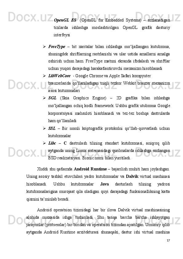OpenGL   ES     (OpenGL   for   Embedded   Systems)   –   sozlanadigan
tizilarda   ishlashga   moslashtirilgan   OpenGL   grafik   dasturiy
interfeysi 
 FreeType   –   bit   xaritalar   bilan   ishlashga   mo‘ljallangan   kutubxona,
shuningdek   shriftlarning   rastrlanishi   va   ular   ustida   amallarni   amalga
oshirish   uchun   ham.   FreeType   matnni   ekranda   ifodalash   va   shriftlar
uchun yuqori darajadagi harakatlantiruvchi mexanizm hisoblanadi 
 LibWebCore   - Google Chrome va Apple Safari kompyuter 
brauzerlarida   qo‘llaniladigan   tniqli   tezkor   Webkit   brauzer   mexanizm
asosi kutuxonalari 
 SGL   (Skia   Graphics   Engine)   –   2D   grafika   bilan   ishlashga
mo‘ljallangan ochiq kodli framework. Ushbu grafik utubxona Google
korporatsiyasi   mahsuloti   hisoblanadi   va   tez-tez   boshqa   dastrularda
ham qo‘llaniladi 
 SSL   –   Bir   nomli   kriptografik   protokolni   qo‘llab-quvvatlash   uchun
kutubxonalar 
 Libc   –   C   dastrulash   tilining   standart   kutubxonasi,   aniqroq   qilib
aytganda uning Linux sistemasidagi qurilmalarda ishlashga sozlangan
BSD realizatsiyasi.  Bionic nomi bilan yuritiladi. 
Xuddi shu qatlamda   Android Runtime –   bajarilish   muhiti ham joylashgan.
Uning   asosiy   tashkil   etuvchilari   yadro   kutubxonalar   va   Dalvik   virtual   mashinasi
hisoblanadi.   Ushbu   kutubxonalar   Java   dasturlash   tilining   yadrosi
kutubxonalarigina   murojaat   qila   oladigan   quyi   darajadagi   funksionallikning   katta
qismini ta‘minlab beradi. 
Android   operatsion   tizimidagi   har   bir   ilova   Dalvik   virtual   mashinasining
alohida   nusxasida   ishga   tushiriladi.   Shu   tariqa   barcha   barcha   ishlayotgan
jarayonlar (protsesslar) bir-biridan va operatsion tizimdan ajratilgan. Umumiy qilib
aytganda   Android   Runtime   arxitekturasi   shunaqaki,   dastur   ishi   virtual   mashina
17
  